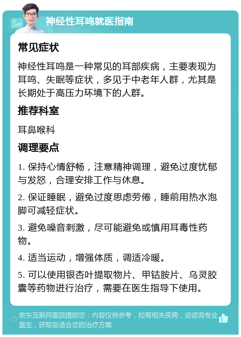 神经性耳鸣就医指南 常见症状 神经性耳鸣是一种常见的耳部疾病，主要表现为耳鸣、失眠等症状，多见于中老年人群，尤其是长期处于高压力环境下的人群。 推荐科室 耳鼻喉科 调理要点 1. 保持心情舒畅，注意精神调理，避免过度忧郁与发怒，合理安排工作与休息。 2. 保证睡眠，避免过度思虑劳倦，睡前用热水泡脚可减轻症状。 3. 避免噪音刺激，尽可能避免或慎用耳毒性药物。 4. 适当运动，增强体质，调适冷暖。 5. 可以使用银杏叶提取物片、甲钴胺片、乌灵胶囊等药物进行治疗，需要在医生指导下使用。