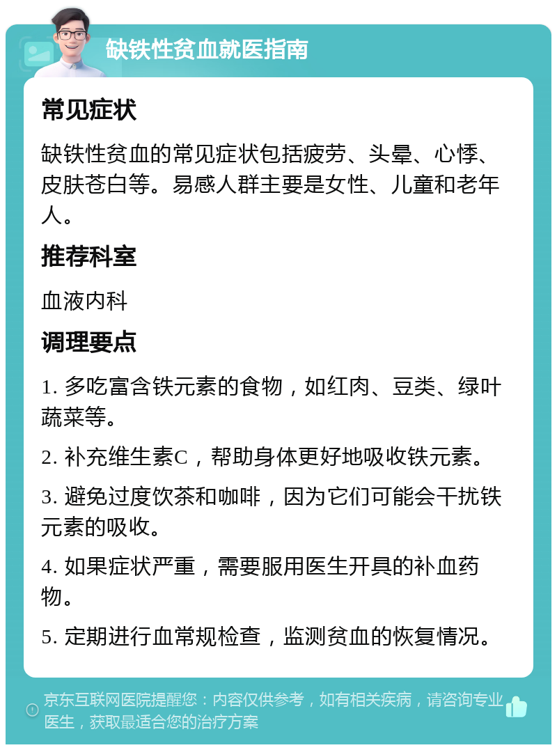 缺铁性贫血就医指南 常见症状 缺铁性贫血的常见症状包括疲劳、头晕、心悸、皮肤苍白等。易感人群主要是女性、儿童和老年人。 推荐科室 血液内科 调理要点 1. 多吃富含铁元素的食物，如红肉、豆类、绿叶蔬菜等。 2. 补充维生素C，帮助身体更好地吸收铁元素。 3. 避免过度饮茶和咖啡，因为它们可能会干扰铁元素的吸收。 4. 如果症状严重，需要服用医生开具的补血药物。 5. 定期进行血常规检查，监测贫血的恢复情况。