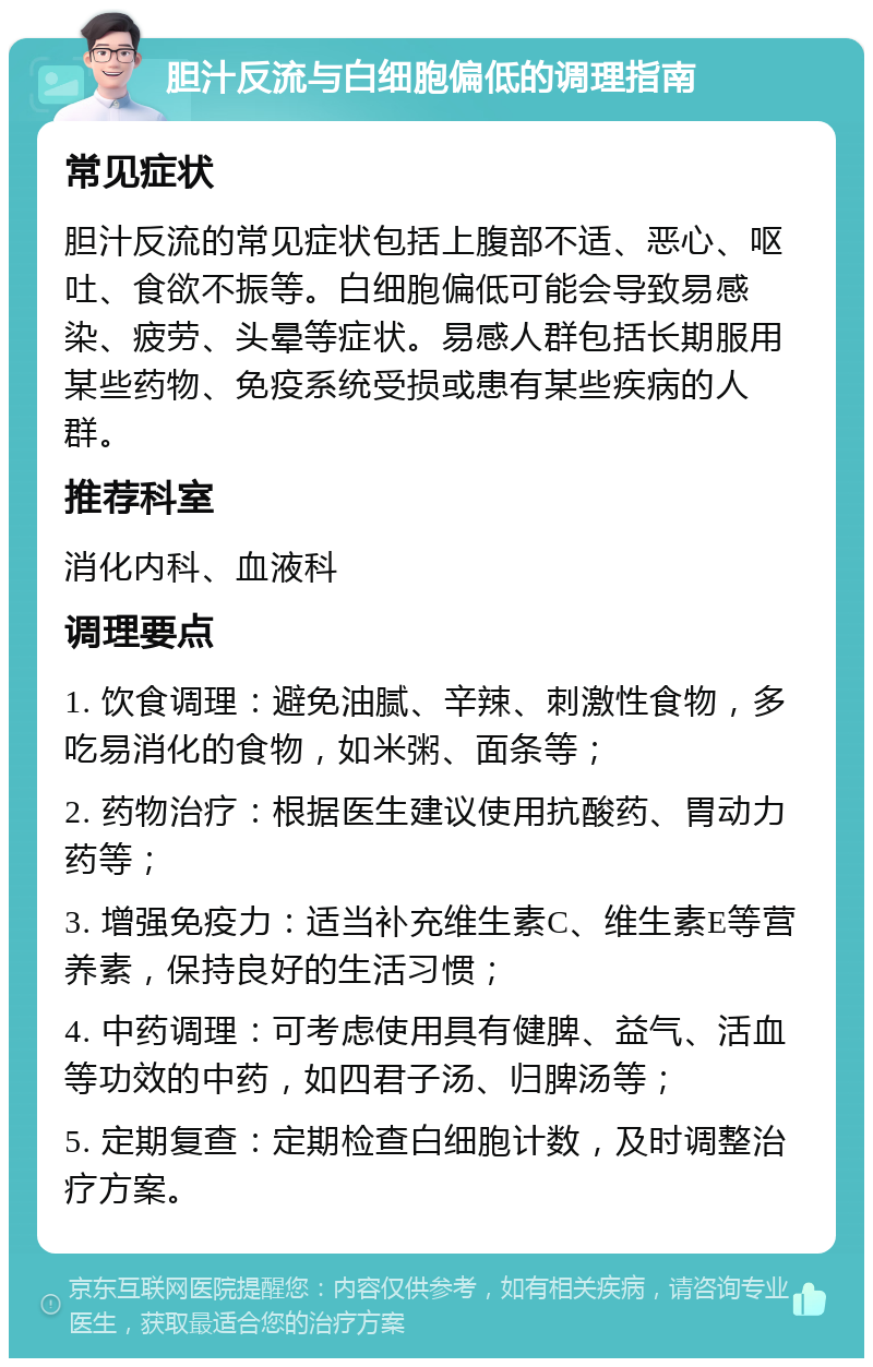 胆汁反流与白细胞偏低的调理指南 常见症状 胆汁反流的常见症状包括上腹部不适、恶心、呕吐、食欲不振等。白细胞偏低可能会导致易感染、疲劳、头晕等症状。易感人群包括长期服用某些药物、免疫系统受损或患有某些疾病的人群。 推荐科室 消化内科、血液科 调理要点 1. 饮食调理：避免油腻、辛辣、刺激性食物，多吃易消化的食物，如米粥、面条等； 2. 药物治疗：根据医生建议使用抗酸药、胃动力药等； 3. 增强免疫力：适当补充维生素C、维生素E等营养素，保持良好的生活习惯； 4. 中药调理：可考虑使用具有健脾、益气、活血等功效的中药，如四君子汤、归脾汤等； 5. 定期复查：定期检查白细胞计数，及时调整治疗方案。