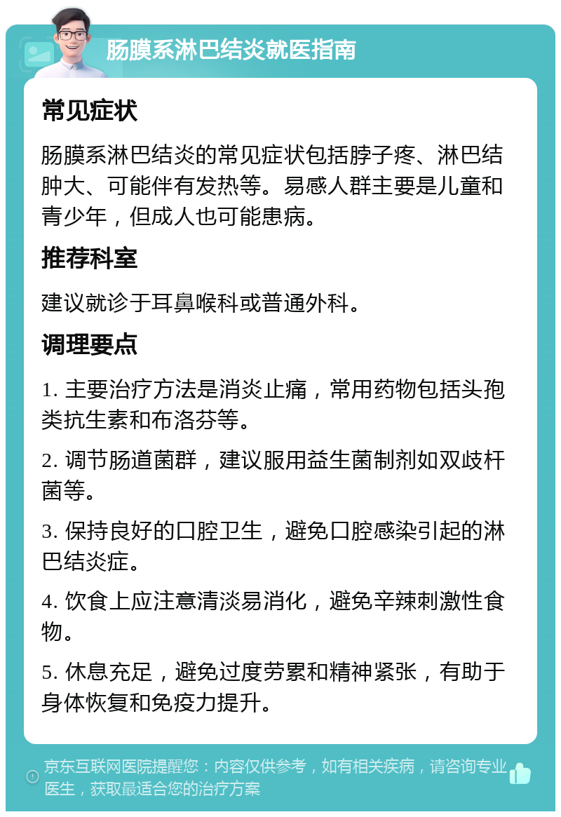 肠膜系淋巴结炎就医指南 常见症状 肠膜系淋巴结炎的常见症状包括脖子疼、淋巴结肿大、可能伴有发热等。易感人群主要是儿童和青少年，但成人也可能患病。 推荐科室 建议就诊于耳鼻喉科或普通外科。 调理要点 1. 主要治疗方法是消炎止痛，常用药物包括头孢类抗生素和布洛芬等。 2. 调节肠道菌群，建议服用益生菌制剂如双歧杆菌等。 3. 保持良好的口腔卫生，避免口腔感染引起的淋巴结炎症。 4. 饮食上应注意清淡易消化，避免辛辣刺激性食物。 5. 休息充足，避免过度劳累和精神紧张，有助于身体恢复和免疫力提升。