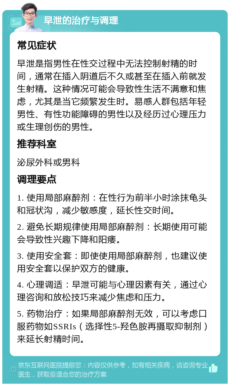 早泄的治疗与调理 常见症状 早泄是指男性在性交过程中无法控制射精的时间，通常在插入阴道后不久或甚至在插入前就发生射精。这种情况可能会导致性生活不满意和焦虑，尤其是当它频繁发生时。易感人群包括年轻男性、有性功能障碍的男性以及经历过心理压力或生理创伤的男性。 推荐科室 泌尿外科或男科 调理要点 1. 使用局部麻醉剂：在性行为前半小时涂抹龟头和冠状沟，减少敏感度，延长性交时间。 2. 避免长期规律使用局部麻醉剂：长期使用可能会导致性兴趣下降和阳痿。 3. 使用安全套：即使使用局部麻醉剂，也建议使用安全套以保护双方的健康。 4. 心理调适：早泄可能与心理因素有关，通过心理咨询和放松技巧来减少焦虑和压力。 5. 药物治疗：如果局部麻醉剂无效，可以考虑口服药物如SSRIs（选择性5-羟色胺再摄取抑制剂）来延长射精时间。