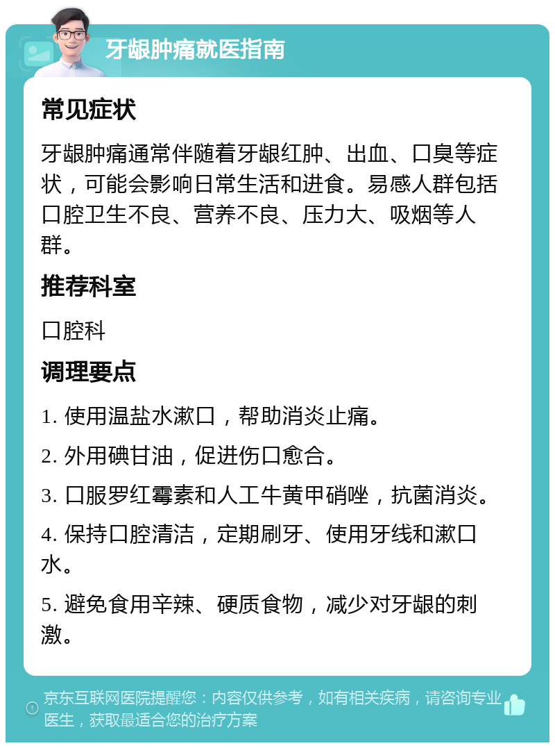 牙龈肿痛就医指南 常见症状 牙龈肿痛通常伴随着牙龈红肿、出血、口臭等症状，可能会影响日常生活和进食。易感人群包括口腔卫生不良、营养不良、压力大、吸烟等人群。 推荐科室 口腔科 调理要点 1. 使用温盐水漱口，帮助消炎止痛。 2. 外用碘甘油，促进伤口愈合。 3. 口服罗红霉素和人工牛黄甲硝唑，抗菌消炎。 4. 保持口腔清洁，定期刷牙、使用牙线和漱口水。 5. 避免食用辛辣、硬质食物，减少对牙龈的刺激。