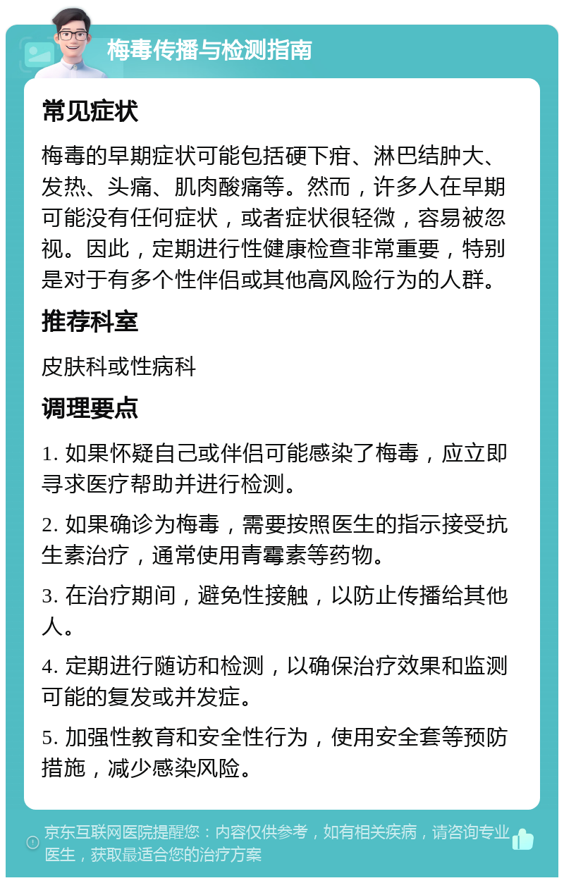 梅毒传播与检测指南 常见症状 梅毒的早期症状可能包括硬下疳、淋巴结肿大、发热、头痛、肌肉酸痛等。然而，许多人在早期可能没有任何症状，或者症状很轻微，容易被忽视。因此，定期进行性健康检查非常重要，特别是对于有多个性伴侣或其他高风险行为的人群。 推荐科室 皮肤科或性病科 调理要点 1. 如果怀疑自己或伴侣可能感染了梅毒，应立即寻求医疗帮助并进行检测。 2. 如果确诊为梅毒，需要按照医生的指示接受抗生素治疗，通常使用青霉素等药物。 3. 在治疗期间，避免性接触，以防止传播给其他人。 4. 定期进行随访和检测，以确保治疗效果和监测可能的复发或并发症。 5. 加强性教育和安全性行为，使用安全套等预防措施，减少感染风险。