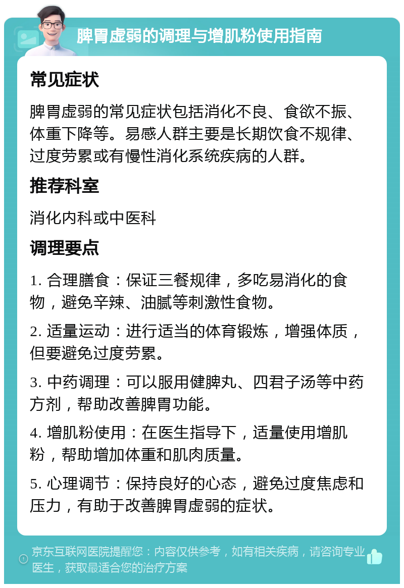 脾胃虚弱的调理与增肌粉使用指南 常见症状 脾胃虚弱的常见症状包括消化不良、食欲不振、体重下降等。易感人群主要是长期饮食不规律、过度劳累或有慢性消化系统疾病的人群。 推荐科室 消化内科或中医科 调理要点 1. 合理膳食：保证三餐规律，多吃易消化的食物，避免辛辣、油腻等刺激性食物。 2. 适量运动：进行适当的体育锻炼，增强体质，但要避免过度劳累。 3. 中药调理：可以服用健脾丸、四君子汤等中药方剂，帮助改善脾胃功能。 4. 增肌粉使用：在医生指导下，适量使用增肌粉，帮助增加体重和肌肉质量。 5. 心理调节：保持良好的心态，避免过度焦虑和压力，有助于改善脾胃虚弱的症状。