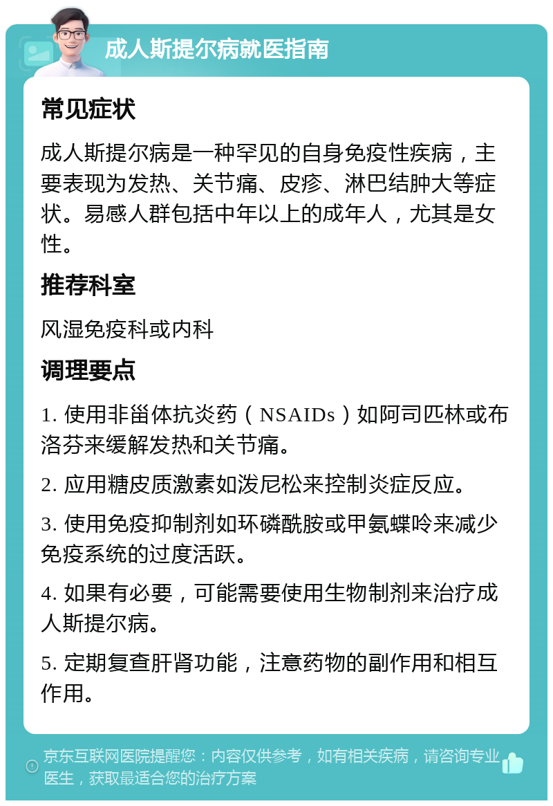 成人斯提尔病就医指南 常见症状 成人斯提尔病是一种罕见的自身免疫性疾病，主要表现为发热、关节痛、皮疹、淋巴结肿大等症状。易感人群包括中年以上的成年人，尤其是女性。 推荐科室 风湿免疫科或内科 调理要点 1. 使用非甾体抗炎药（NSAIDs）如阿司匹林或布洛芬来缓解发热和关节痛。 2. 应用糖皮质激素如泼尼松来控制炎症反应。 3. 使用免疫抑制剂如环磷酰胺或甲氨蝶呤来减少免疫系统的过度活跃。 4. 如果有必要，可能需要使用生物制剂来治疗成人斯提尔病。 5. 定期复查肝肾功能，注意药物的副作用和相互作用。