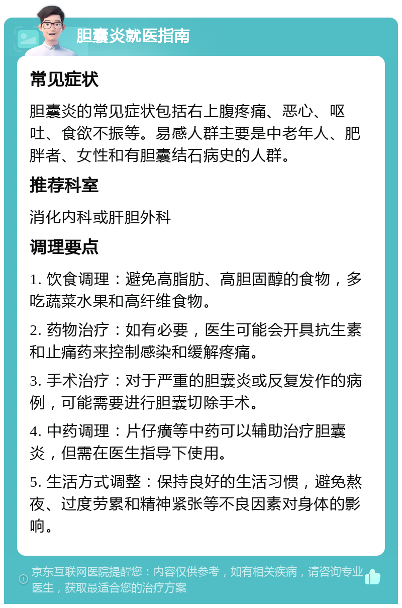 胆囊炎就医指南 常见症状 胆囊炎的常见症状包括右上腹疼痛、恶心、呕吐、食欲不振等。易感人群主要是中老年人、肥胖者、女性和有胆囊结石病史的人群。 推荐科室 消化内科或肝胆外科 调理要点 1. 饮食调理：避免高脂肪、高胆固醇的食物，多吃蔬菜水果和高纤维食物。 2. 药物治疗：如有必要，医生可能会开具抗生素和止痛药来控制感染和缓解疼痛。 3. 手术治疗：对于严重的胆囊炎或反复发作的病例，可能需要进行胆囊切除手术。 4. 中药调理：片仔癀等中药可以辅助治疗胆囊炎，但需在医生指导下使用。 5. 生活方式调整：保持良好的生活习惯，避免熬夜、过度劳累和精神紧张等不良因素对身体的影响。