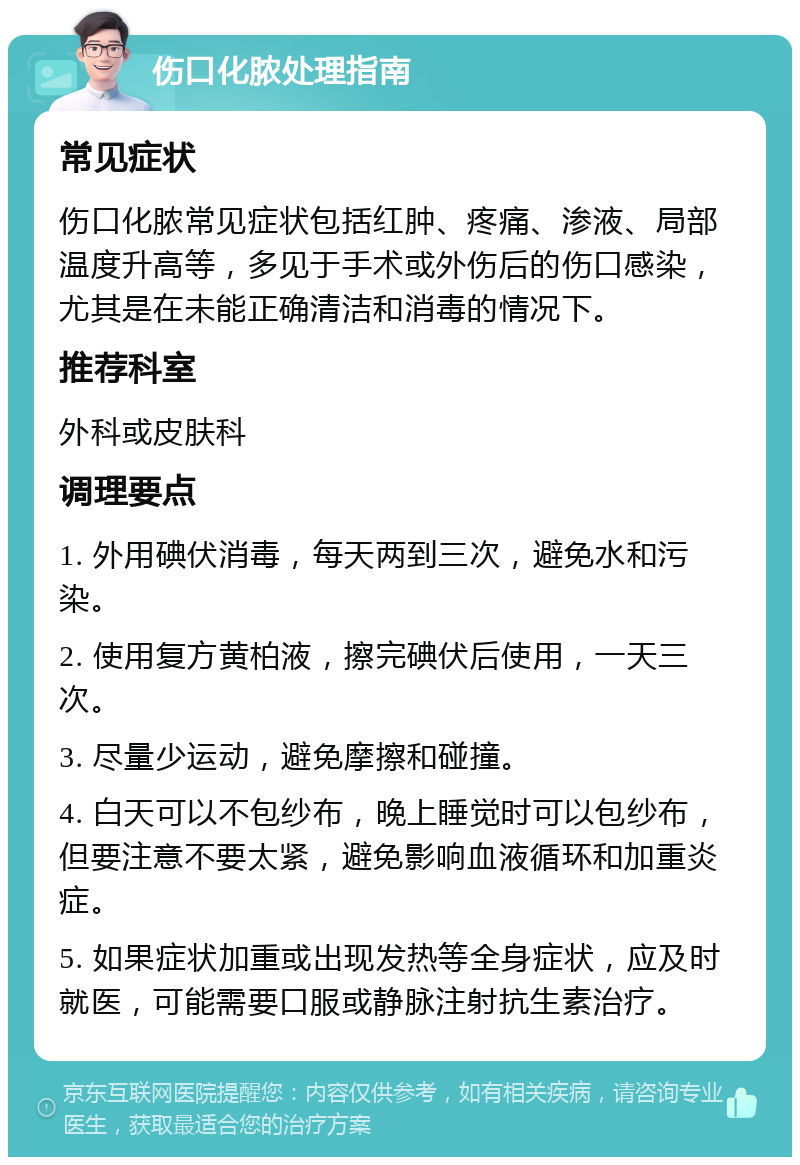 伤口化脓处理指南 常见症状 伤口化脓常见症状包括红肿、疼痛、渗液、局部温度升高等，多见于手术或外伤后的伤口感染，尤其是在未能正确清洁和消毒的情况下。 推荐科室 外科或皮肤科 调理要点 1. 外用碘伏消毒，每天两到三次，避免水和污染。 2. 使用复方黄柏液，擦完碘伏后使用，一天三次。 3. 尽量少运动，避免摩擦和碰撞。 4. 白天可以不包纱布，晚上睡觉时可以包纱布，但要注意不要太紧，避免影响血液循环和加重炎症。 5. 如果症状加重或出现发热等全身症状，应及时就医，可能需要口服或静脉注射抗生素治疗。