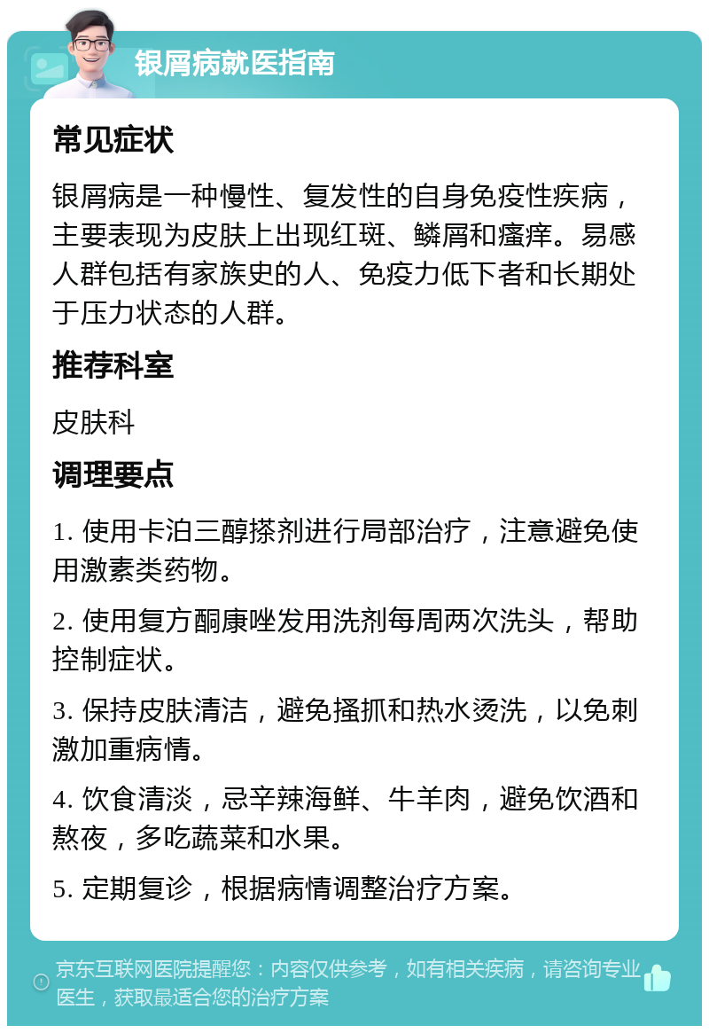 银屑病就医指南 常见症状 银屑病是一种慢性、复发性的自身免疫性疾病，主要表现为皮肤上出现红斑、鳞屑和瘙痒。易感人群包括有家族史的人、免疫力低下者和长期处于压力状态的人群。 推荐科室 皮肤科 调理要点 1. 使用卡泊三醇搽剂进行局部治疗，注意避免使用激素类药物。 2. 使用复方酮康唑发用洗剂每周两次洗头，帮助控制症状。 3. 保持皮肤清洁，避免搔抓和热水烫洗，以免刺激加重病情。 4. 饮食清淡，忌辛辣海鲜、牛羊肉，避免饮酒和熬夜，多吃蔬菜和水果。 5. 定期复诊，根据病情调整治疗方案。