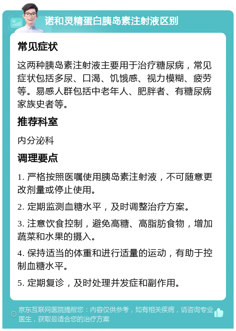 诺和灵精蛋白胰岛素注射液区别 常见症状 这两种胰岛素注射液主要用于治疗糖尿病，常见症状包括多尿、口渴、饥饿感、视力模糊、疲劳等。易感人群包括中老年人、肥胖者、有糖尿病家族史者等。 推荐科室 内分泌科 调理要点 1. 严格按照医嘱使用胰岛素注射液，不可随意更改剂量或停止使用。 2. 定期监测血糖水平，及时调整治疗方案。 3. 注意饮食控制，避免高糖、高脂肪食物，增加蔬菜和水果的摄入。 4. 保持适当的体重和进行适量的运动，有助于控制血糖水平。 5. 定期复诊，及时处理并发症和副作用。