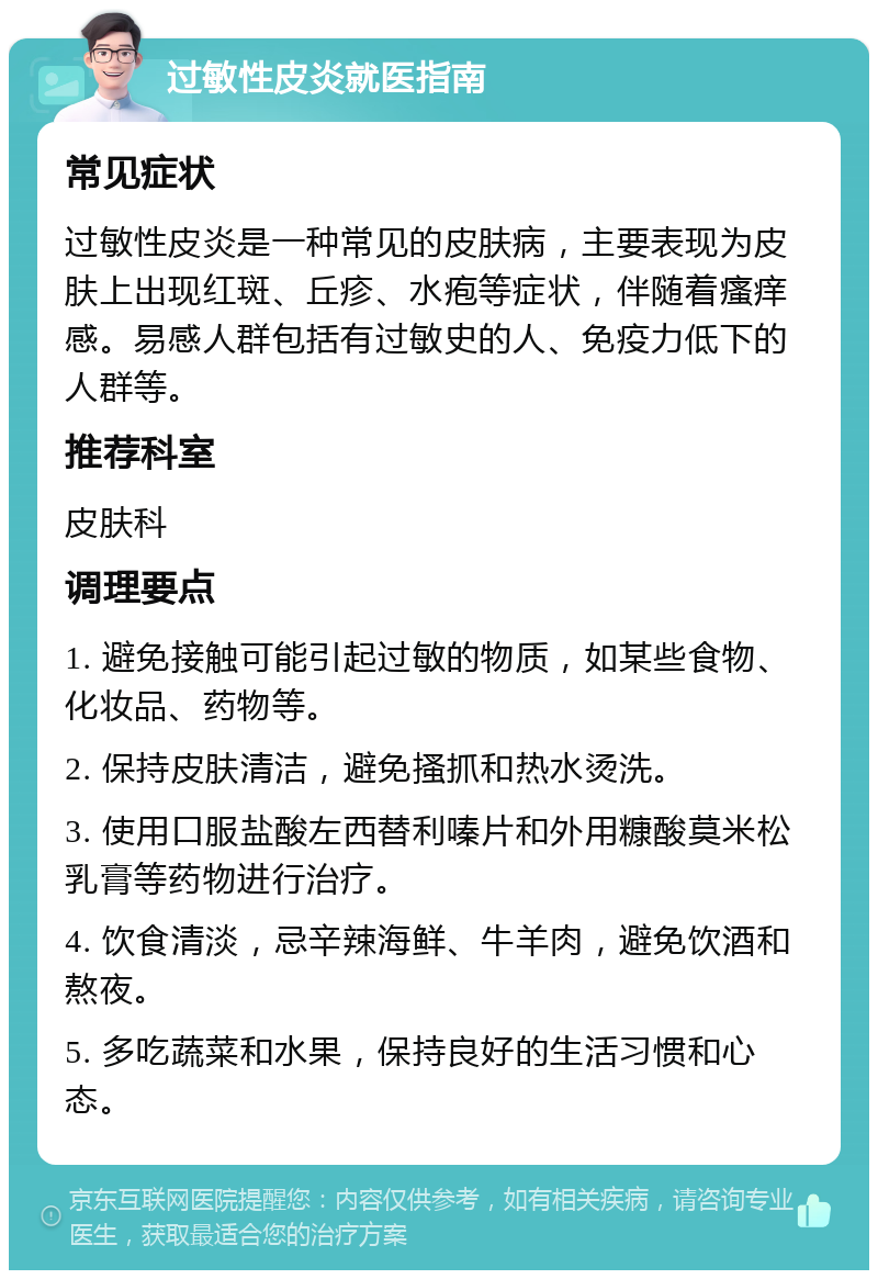 过敏性皮炎就医指南 常见症状 过敏性皮炎是一种常见的皮肤病，主要表现为皮肤上出现红斑、丘疹、水疱等症状，伴随着瘙痒感。易感人群包括有过敏史的人、免疫力低下的人群等。 推荐科室 皮肤科 调理要点 1. 避免接触可能引起过敏的物质，如某些食物、化妆品、药物等。 2. 保持皮肤清洁，避免搔抓和热水烫洗。 3. 使用口服盐酸左西替利嗪片和外用糠酸莫米松乳膏等药物进行治疗。 4. 饮食清淡，忌辛辣海鲜、牛羊肉，避免饮酒和熬夜。 5. 多吃蔬菜和水果，保持良好的生活习惯和心态。