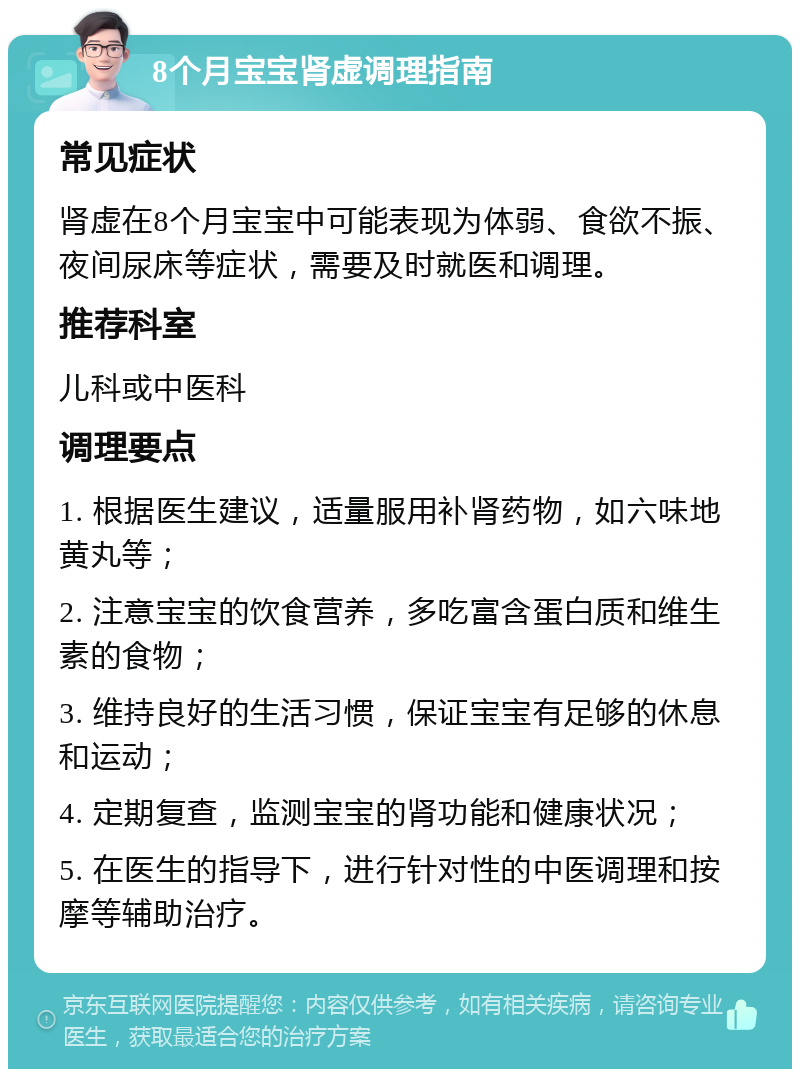 8个月宝宝肾虚调理指南 常见症状 肾虚在8个月宝宝中可能表现为体弱、食欲不振、夜间尿床等症状，需要及时就医和调理。 推荐科室 儿科或中医科 调理要点 1. 根据医生建议，适量服用补肾药物，如六味地黄丸等； 2. 注意宝宝的饮食营养，多吃富含蛋白质和维生素的食物； 3. 维持良好的生活习惯，保证宝宝有足够的休息和运动； 4. 定期复查，监测宝宝的肾功能和健康状况； 5. 在医生的指导下，进行针对性的中医调理和按摩等辅助治疗。