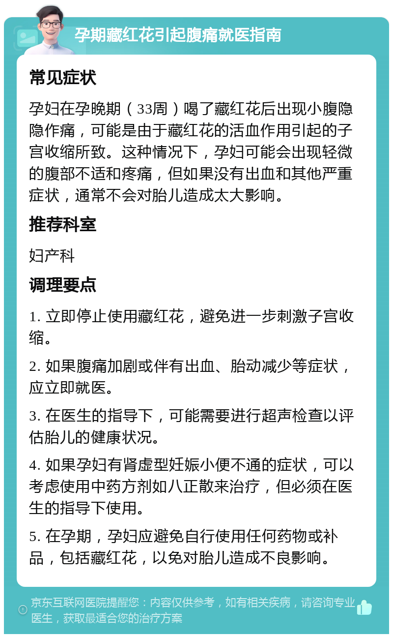 孕期藏红花引起腹痛就医指南 常见症状 孕妇在孕晚期（33周）喝了藏红花后出现小腹隐隐作痛，可能是由于藏红花的活血作用引起的子宫收缩所致。这种情况下，孕妇可能会出现轻微的腹部不适和疼痛，但如果没有出血和其他严重症状，通常不会对胎儿造成太大影响。 推荐科室 妇产科 调理要点 1. 立即停止使用藏红花，避免进一步刺激子宫收缩。 2. 如果腹痛加剧或伴有出血、胎动减少等症状，应立即就医。 3. 在医生的指导下，可能需要进行超声检查以评估胎儿的健康状况。 4. 如果孕妇有肾虚型妊娠小便不通的症状，可以考虑使用中药方剂如八正散来治疗，但必须在医生的指导下使用。 5. 在孕期，孕妇应避免自行使用任何药物或补品，包括藏红花，以免对胎儿造成不良影响。