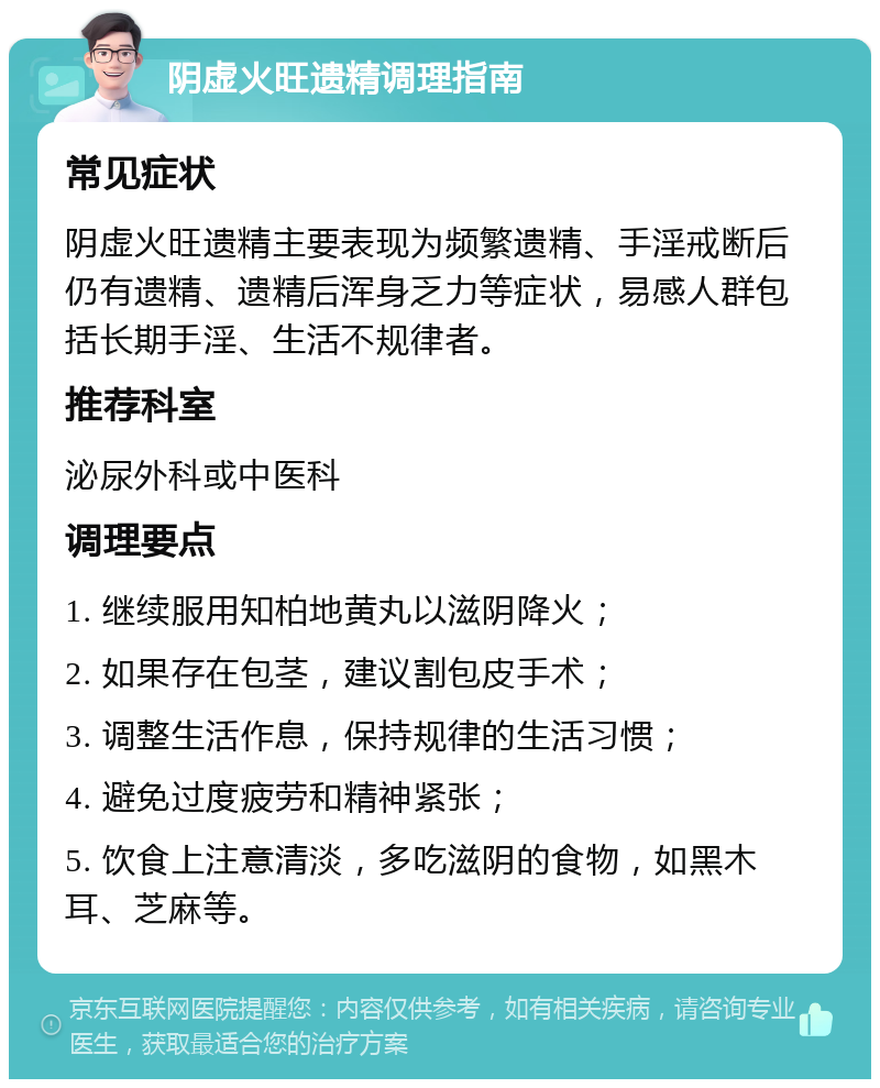 阴虚火旺遗精调理指南 常见症状 阴虚火旺遗精主要表现为频繁遗精、手淫戒断后仍有遗精、遗精后浑身乏力等症状，易感人群包括长期手淫、生活不规律者。 推荐科室 泌尿外科或中医科 调理要点 1. 继续服用知柏地黄丸以滋阴降火； 2. 如果存在包茎，建议割包皮手术； 3. 调整生活作息，保持规律的生活习惯； 4. 避免过度疲劳和精神紧张； 5. 饮食上注意清淡，多吃滋阴的食物，如黑木耳、芝麻等。