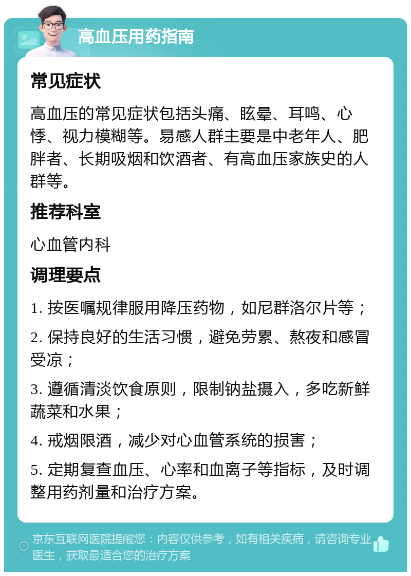 高血压用药指南 常见症状 高血压的常见症状包括头痛、眩晕、耳鸣、心悸、视力模糊等。易感人群主要是中老年人、肥胖者、长期吸烟和饮酒者、有高血压家族史的人群等。 推荐科室 心血管内科 调理要点 1. 按医嘱规律服用降压药物，如尼群洛尔片等； 2. 保持良好的生活习惯，避免劳累、熬夜和感冒受凉； 3. 遵循清淡饮食原则，限制钠盐摄入，多吃新鲜蔬菜和水果； 4. 戒烟限酒，减少对心血管系统的损害； 5. 定期复查血压、心率和血离子等指标，及时调整用药剂量和治疗方案。