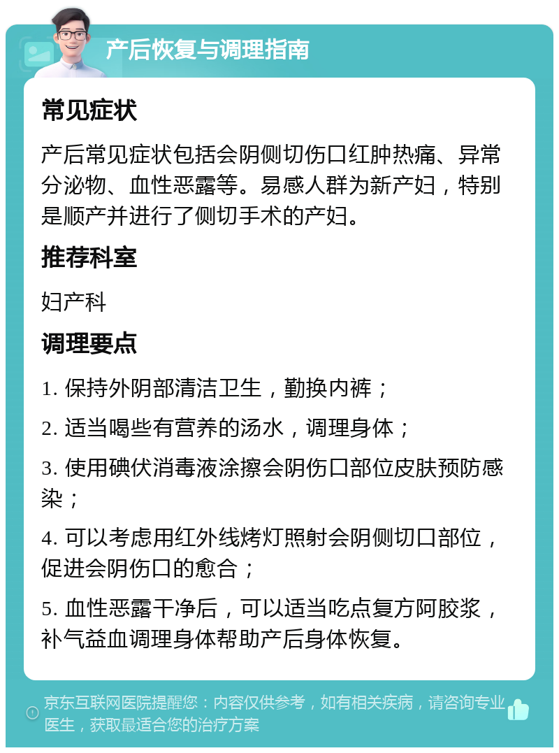 产后恢复与调理指南 常见症状 产后常见症状包括会阴侧切伤口红肿热痛、异常分泌物、血性恶露等。易感人群为新产妇，特别是顺产并进行了侧切手术的产妇。 推荐科室 妇产科 调理要点 1. 保持外阴部清洁卫生，勤换内裤； 2. 适当喝些有营养的汤水，调理身体； 3. 使用碘伏消毒液涂擦会阴伤口部位皮肤预防感染； 4. 可以考虑用红外线烤灯照射会阴侧切口部位，促进会阴伤口的愈合； 5. 血性恶露干净后，可以适当吃点复方阿胶浆，补气益血调理身体帮助产后身体恢复。