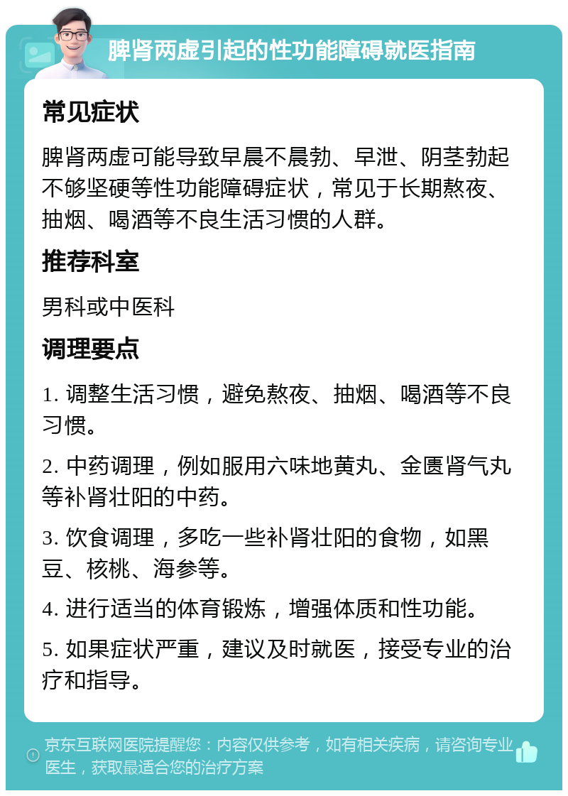 脾肾两虚引起的性功能障碍就医指南 常见症状 脾肾两虚可能导致早晨不晨勃、早泄、阴茎勃起不够坚硬等性功能障碍症状，常见于长期熬夜、抽烟、喝酒等不良生活习惯的人群。 推荐科室 男科或中医科 调理要点 1. 调整生活习惯，避免熬夜、抽烟、喝酒等不良习惯。 2. 中药调理，例如服用六味地黄丸、金匮肾气丸等补肾壮阳的中药。 3. 饮食调理，多吃一些补肾壮阳的食物，如黑豆、核桃、海参等。 4. 进行适当的体育锻炼，增强体质和性功能。 5. 如果症状严重，建议及时就医，接受专业的治疗和指导。