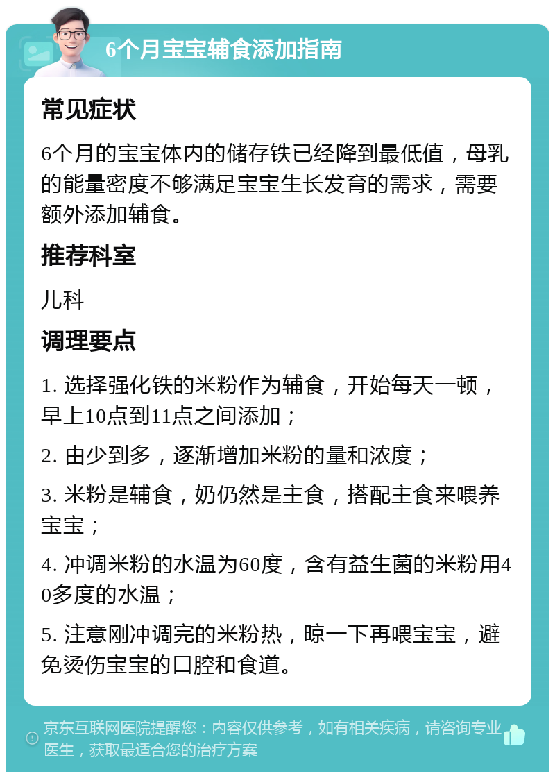 6个月宝宝辅食添加指南 常见症状 6个月的宝宝体内的储存铁已经降到最低值，母乳的能量密度不够满足宝宝生长发育的需求，需要额外添加辅食。 推荐科室 儿科 调理要点 1. 选择强化铁的米粉作为辅食，开始每天一顿，早上10点到11点之间添加； 2. 由少到多，逐渐增加米粉的量和浓度； 3. 米粉是辅食，奶仍然是主食，搭配主食来喂养宝宝； 4. 冲调米粉的水温为60度，含有益生菌的米粉用40多度的水温； 5. 注意刚冲调完的米粉热，晾一下再喂宝宝，避免烫伤宝宝的口腔和食道。