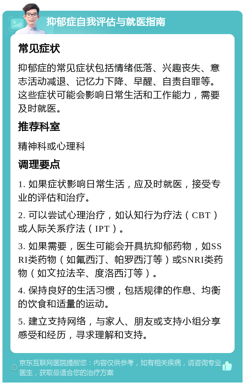 抑郁症自我评估与就医指南 常见症状 抑郁症的常见症状包括情绪低落、兴趣丧失、意志活动减退、记忆力下降、早醒、自责自罪等。这些症状可能会影响日常生活和工作能力，需要及时就医。 推荐科室 精神科或心理科 调理要点 1. 如果症状影响日常生活，应及时就医，接受专业的评估和治疗。 2. 可以尝试心理治疗，如认知行为疗法（CBT）或人际关系疗法（IPT）。 3. 如果需要，医生可能会开具抗抑郁药物，如SSRI类药物（如氟西汀、帕罗西汀等）或SNRI类药物（如文拉法辛、度洛西汀等）。 4. 保持良好的生活习惯，包括规律的作息、均衡的饮食和适量的运动。 5. 建立支持网络，与家人、朋友或支持小组分享感受和经历，寻求理解和支持。