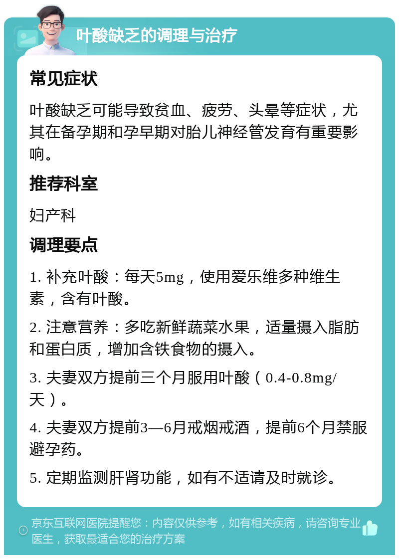 叶酸缺乏的调理与治疗 常见症状 叶酸缺乏可能导致贫血、疲劳、头晕等症状，尤其在备孕期和孕早期对胎儿神经管发育有重要影响。 推荐科室 妇产科 调理要点 1. 补充叶酸：每天5mg，使用爱乐维多种维生素，含有叶酸。 2. 注意营养：多吃新鲜蔬菜水果，适量摄入脂肪和蛋白质，增加含铁食物的摄入。 3. 夫妻双方提前三个月服用叶酸（0.4-0.8mg/天）。 4. 夫妻双方提前3—6月戒烟戒酒，提前6个月禁服避孕药。 5. 定期监测肝肾功能，如有不适请及时就诊。