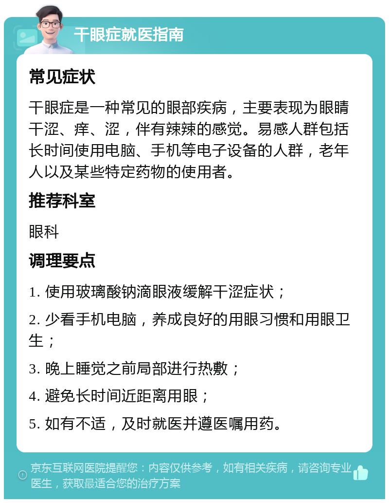 干眼症就医指南 常见症状 干眼症是一种常见的眼部疾病，主要表现为眼睛干涩、痒、涩，伴有辣辣的感觉。易感人群包括长时间使用电脑、手机等电子设备的人群，老年人以及某些特定药物的使用者。 推荐科室 眼科 调理要点 1. 使用玻璃酸钠滴眼液缓解干涩症状； 2. 少看手机电脑，养成良好的用眼习惯和用眼卫生； 3. 晚上睡觉之前局部进行热敷； 4. 避免长时间近距离用眼； 5. 如有不适，及时就医并遵医嘱用药。