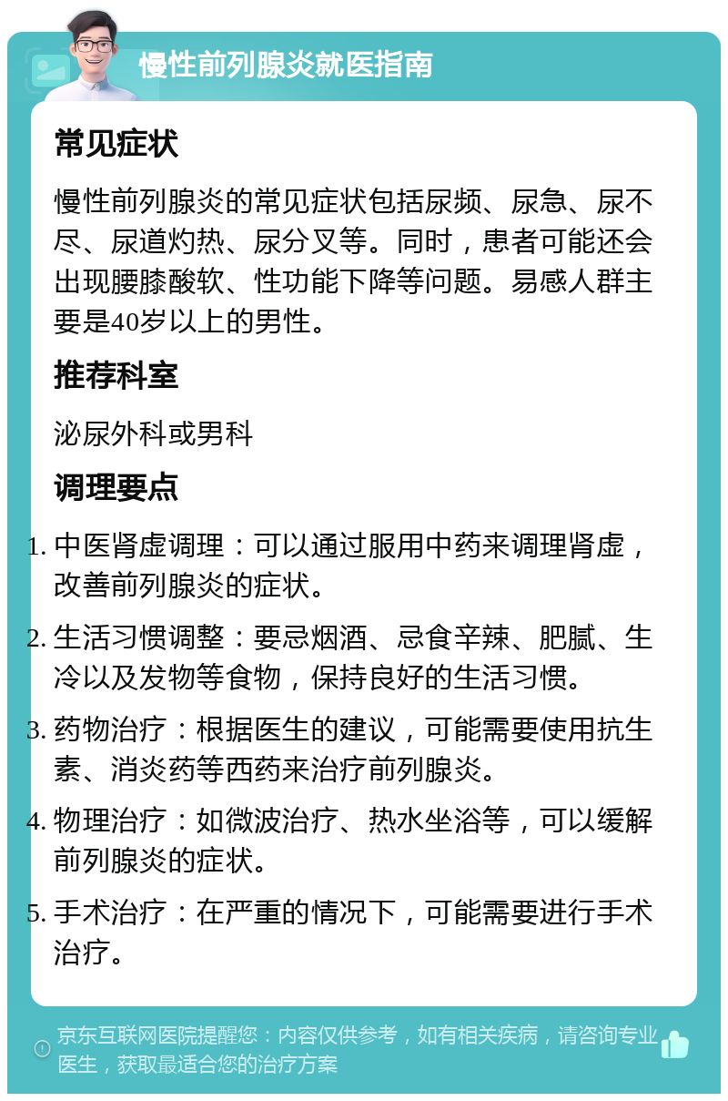 慢性前列腺炎就医指南 常见症状 慢性前列腺炎的常见症状包括尿频、尿急、尿不尽、尿道灼热、尿分叉等。同时，患者可能还会出现腰膝酸软、性功能下降等问题。易感人群主要是40岁以上的男性。 推荐科室 泌尿外科或男科 调理要点 中医肾虚调理：可以通过服用中药来调理肾虚，改善前列腺炎的症状。 生活习惯调整：要忌烟酒、忌食辛辣、肥腻、生冷以及发物等食物，保持良好的生活习惯。 药物治疗：根据医生的建议，可能需要使用抗生素、消炎药等西药来治疗前列腺炎。 物理治疗：如微波治疗、热水坐浴等，可以缓解前列腺炎的症状。 手术治疗：在严重的情况下，可能需要进行手术治疗。