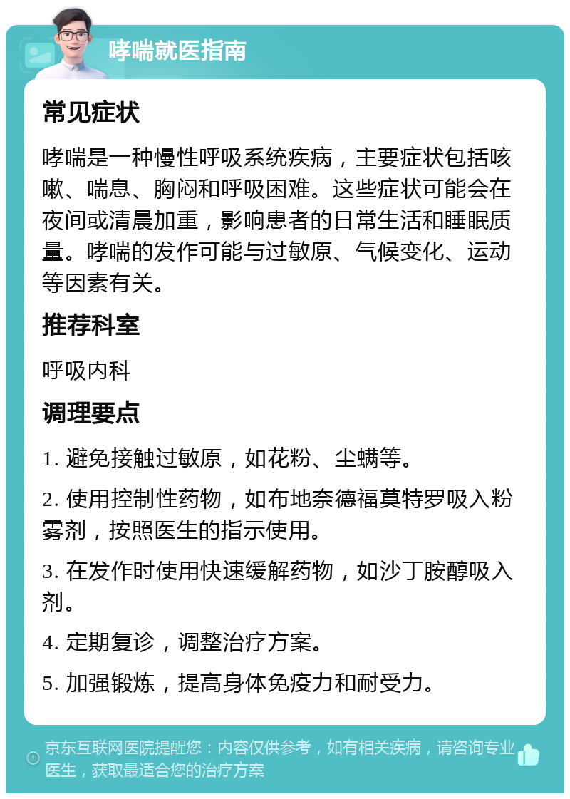 哮喘就医指南 常见症状 哮喘是一种慢性呼吸系统疾病，主要症状包括咳嗽、喘息、胸闷和呼吸困难。这些症状可能会在夜间或清晨加重，影响患者的日常生活和睡眠质量。哮喘的发作可能与过敏原、气候变化、运动等因素有关。 推荐科室 呼吸内科 调理要点 1. 避免接触过敏原，如花粉、尘螨等。 2. 使用控制性药物，如布地奈德福莫特罗吸入粉雾剂，按照医生的指示使用。 3. 在发作时使用快速缓解药物，如沙丁胺醇吸入剂。 4. 定期复诊，调整治疗方案。 5. 加强锻炼，提高身体免疫力和耐受力。