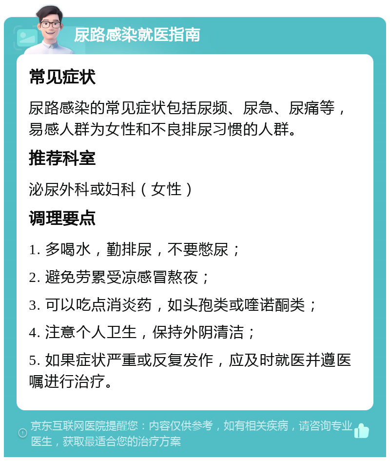 尿路感染就医指南 常见症状 尿路感染的常见症状包括尿频、尿急、尿痛等，易感人群为女性和不良排尿习惯的人群。 推荐科室 泌尿外科或妇科（女性） 调理要点 1. 多喝水，勤排尿，不要憋尿； 2. 避免劳累受凉感冒熬夜； 3. 可以吃点消炎药，如头孢类或喹诺酮类； 4. 注意个人卫生，保持外阴清洁； 5. 如果症状严重或反复发作，应及时就医并遵医嘱进行治疗。