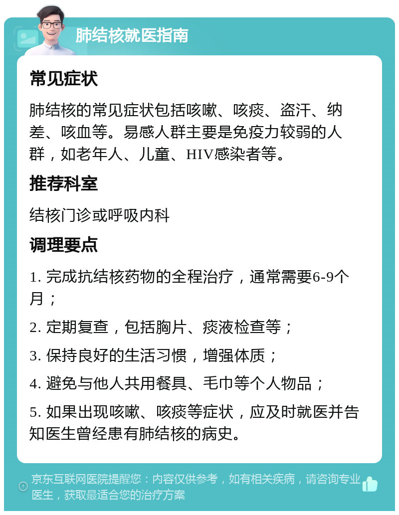 肺结核就医指南 常见症状 肺结核的常见症状包括咳嗽、咳痰、盗汗、纳差、咳血等。易感人群主要是免疫力较弱的人群，如老年人、儿童、HIV感染者等。 推荐科室 结核门诊或呼吸内科 调理要点 1. 完成抗结核药物的全程治疗，通常需要6-9个月； 2. 定期复查，包括胸片、痰液检查等； 3. 保持良好的生活习惯，增强体质； 4. 避免与他人共用餐具、毛巾等个人物品； 5. 如果出现咳嗽、咳痰等症状，应及时就医并告知医生曾经患有肺结核的病史。