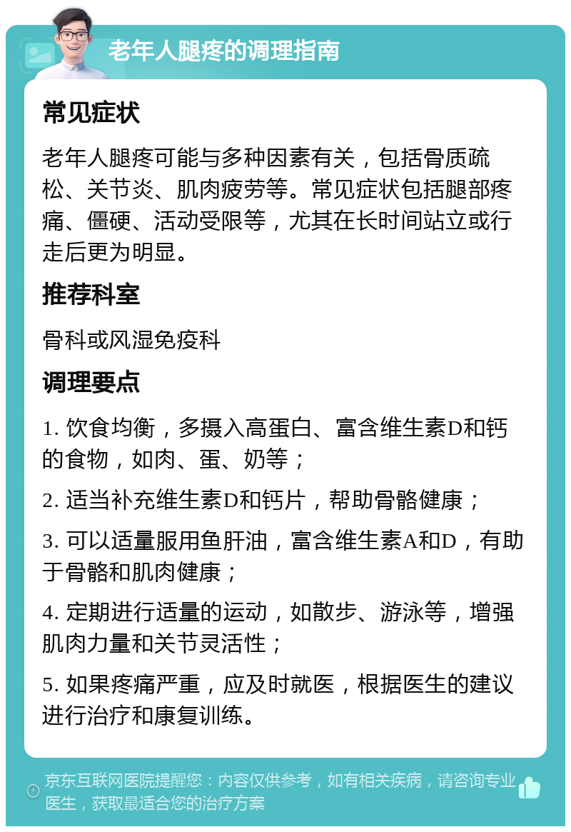 老年人腿疼的调理指南 常见症状 老年人腿疼可能与多种因素有关，包括骨质疏松、关节炎、肌肉疲劳等。常见症状包括腿部疼痛、僵硬、活动受限等，尤其在长时间站立或行走后更为明显。 推荐科室 骨科或风湿免疫科 调理要点 1. 饮食均衡，多摄入高蛋白、富含维生素D和钙的食物，如肉、蛋、奶等； 2. 适当补充维生素D和钙片，帮助骨骼健康； 3. 可以适量服用鱼肝油，富含维生素A和D，有助于骨骼和肌肉健康； 4. 定期进行适量的运动，如散步、游泳等，增强肌肉力量和关节灵活性； 5. 如果疼痛严重，应及时就医，根据医生的建议进行治疗和康复训练。