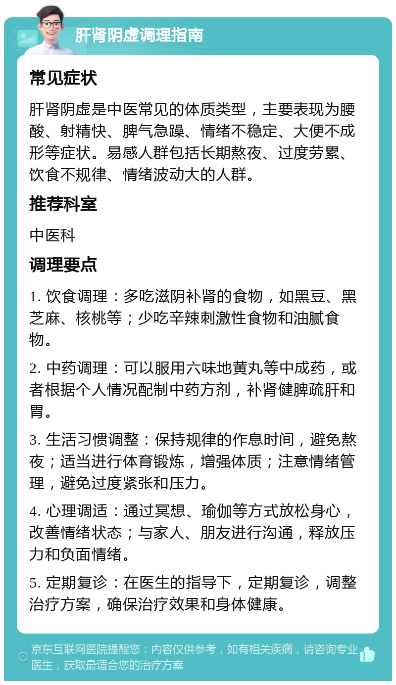 肝肾阴虚调理指南 常见症状 肝肾阴虚是中医常见的体质类型，主要表现为腰酸、射精快、脾气急躁、情绪不稳定、大便不成形等症状。易感人群包括长期熬夜、过度劳累、饮食不规律、情绪波动大的人群。 推荐科室 中医科 调理要点 1. 饮食调理：多吃滋阴补肾的食物，如黑豆、黑芝麻、核桃等；少吃辛辣刺激性食物和油腻食物。 2. 中药调理：可以服用六味地黄丸等中成药，或者根据个人情况配制中药方剂，补肾健脾疏肝和胃。 3. 生活习惯调整：保持规律的作息时间，避免熬夜；适当进行体育锻炼，增强体质；注意情绪管理，避免过度紧张和压力。 4. 心理调适：通过冥想、瑜伽等方式放松身心，改善情绪状态；与家人、朋友进行沟通，释放压力和负面情绪。 5. 定期复诊：在医生的指导下，定期复诊，调整治疗方案，确保治疗效果和身体健康。