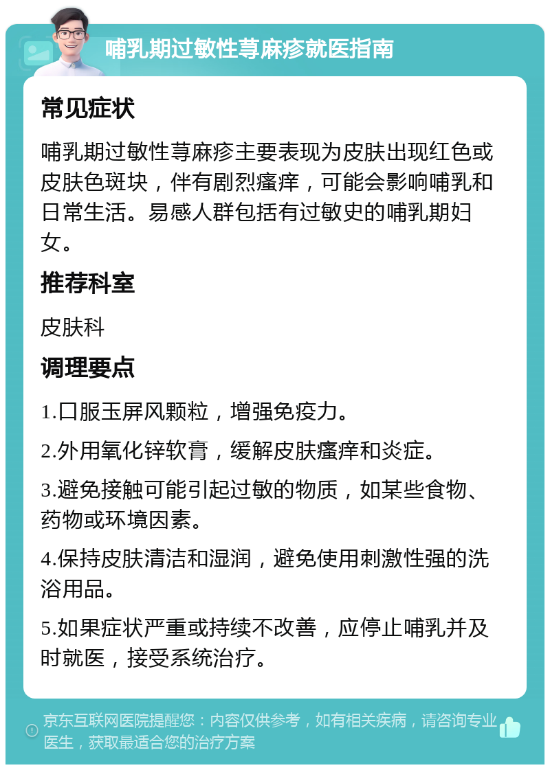 哺乳期过敏性荨麻疹就医指南 常见症状 哺乳期过敏性荨麻疹主要表现为皮肤出现红色或皮肤色斑块，伴有剧烈瘙痒，可能会影响哺乳和日常生活。易感人群包括有过敏史的哺乳期妇女。 推荐科室 皮肤科 调理要点 1.口服玉屏风颗粒，增强免疫力。 2.外用氧化锌软膏，缓解皮肤瘙痒和炎症。 3.避免接触可能引起过敏的物质，如某些食物、药物或环境因素。 4.保持皮肤清洁和湿润，避免使用刺激性强的洗浴用品。 5.如果症状严重或持续不改善，应停止哺乳并及时就医，接受系统治疗。