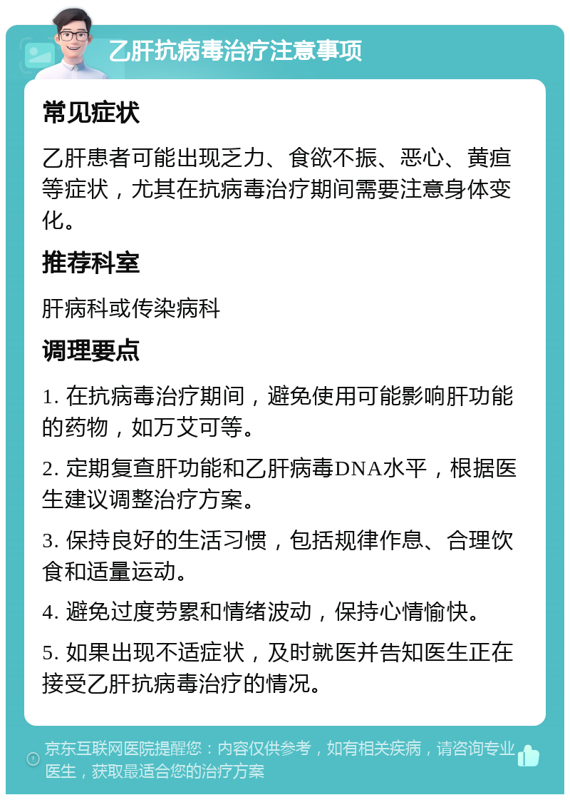 乙肝抗病毒治疗注意事项 常见症状 乙肝患者可能出现乏力、食欲不振、恶心、黄疸等症状，尤其在抗病毒治疗期间需要注意身体变化。 推荐科室 肝病科或传染病科 调理要点 1. 在抗病毒治疗期间，避免使用可能影响肝功能的药物，如万艾可等。 2. 定期复查肝功能和乙肝病毒DNA水平，根据医生建议调整治疗方案。 3. 保持良好的生活习惯，包括规律作息、合理饮食和适量运动。 4. 避免过度劳累和情绪波动，保持心情愉快。 5. 如果出现不适症状，及时就医并告知医生正在接受乙肝抗病毒治疗的情况。