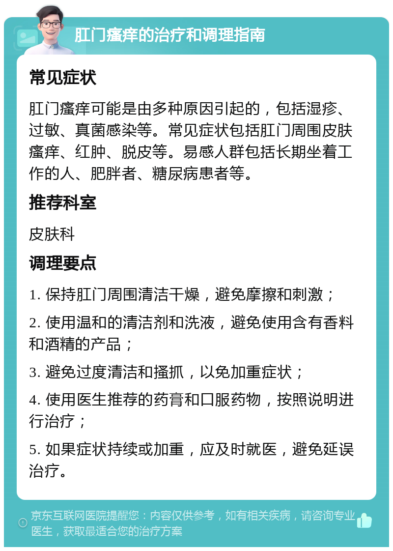 肛门瘙痒的治疗和调理指南 常见症状 肛门瘙痒可能是由多种原因引起的，包括湿疹、过敏、真菌感染等。常见症状包括肛门周围皮肤瘙痒、红肿、脱皮等。易感人群包括长期坐着工作的人、肥胖者、糖尿病患者等。 推荐科室 皮肤科 调理要点 1. 保持肛门周围清洁干燥，避免摩擦和刺激； 2. 使用温和的清洁剂和洗液，避免使用含有香料和酒精的产品； 3. 避免过度清洁和搔抓，以免加重症状； 4. 使用医生推荐的药膏和口服药物，按照说明进行治疗； 5. 如果症状持续或加重，应及时就医，避免延误治疗。