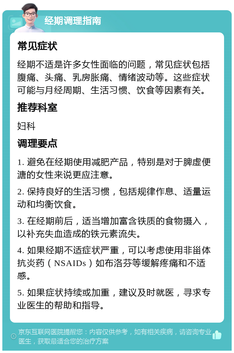 经期调理指南 常见症状 经期不适是许多女性面临的问题，常见症状包括腹痛、头痛、乳房胀痛、情绪波动等。这些症状可能与月经周期、生活习惯、饮食等因素有关。 推荐科室 妇科 调理要点 1. 避免在经期使用减肥产品，特别是对于脾虚便溏的女性来说更应注意。 2. 保持良好的生活习惯，包括规律作息、适量运动和均衡饮食。 3. 在经期前后，适当增加富含铁质的食物摄入，以补充失血造成的铁元素流失。 4. 如果经期不适症状严重，可以考虑使用非甾体抗炎药（NSAIDs）如布洛芬等缓解疼痛和不适感。 5. 如果症状持续或加重，建议及时就医，寻求专业医生的帮助和指导。