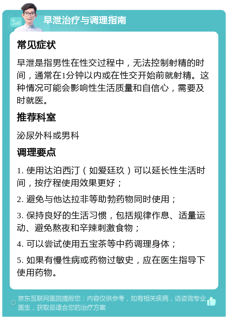 早泄治疗与调理指南 常见症状 早泄是指男性在性交过程中，无法控制射精的时间，通常在1分钟以内或在性交开始前就射精。这种情况可能会影响性生活质量和自信心，需要及时就医。 推荐科室 泌尿外科或男科 调理要点 1. 使用达泊西汀（如爱廷玖）可以延长性生活时间，按疗程使用效果更好； 2. 避免与他达拉非等助勃药物同时使用； 3. 保持良好的生活习惯，包括规律作息、适量运动、避免熬夜和辛辣刺激食物； 4. 可以尝试使用五宝茶等中药调理身体； 5. 如果有慢性病或药物过敏史，应在医生指导下使用药物。