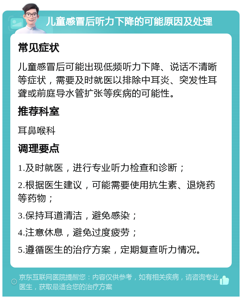 儿童感冒后听力下降的可能原因及处理 常见症状 儿童感冒后可能出现低频听力下降、说话不清晰等症状，需要及时就医以排除中耳炎、突发性耳聋或前庭导水管扩张等疾病的可能性。 推荐科室 耳鼻喉科 调理要点 1.及时就医，进行专业听力检查和诊断； 2.根据医生建议，可能需要使用抗生素、退烧药等药物； 3.保持耳道清洁，避免感染； 4.注意休息，避免过度疲劳； 5.遵循医生的治疗方案，定期复查听力情况。