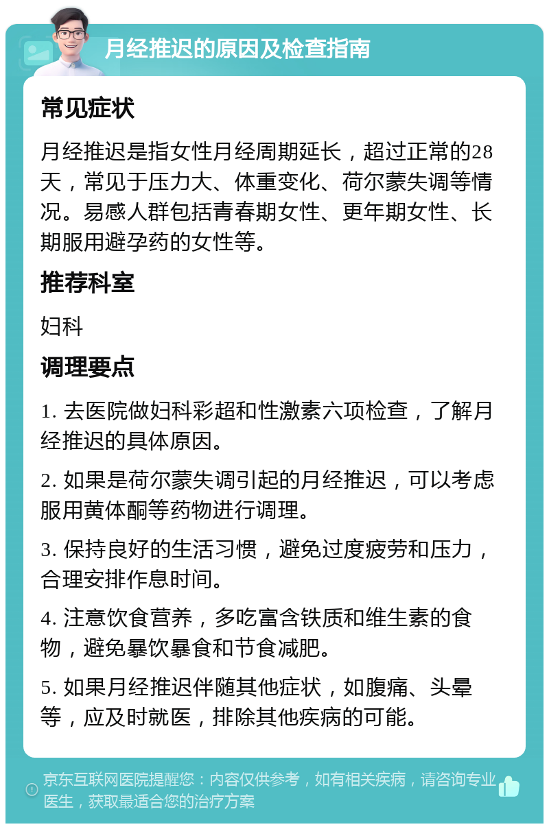 月经推迟的原因及检查指南 常见症状 月经推迟是指女性月经周期延长，超过正常的28天，常见于压力大、体重变化、荷尔蒙失调等情况。易感人群包括青春期女性、更年期女性、长期服用避孕药的女性等。 推荐科室 妇科 调理要点 1. 去医院做妇科彩超和性激素六项检查，了解月经推迟的具体原因。 2. 如果是荷尔蒙失调引起的月经推迟，可以考虑服用黄体酮等药物进行调理。 3. 保持良好的生活习惯，避免过度疲劳和压力，合理安排作息时间。 4. 注意饮食营养，多吃富含铁质和维生素的食物，避免暴饮暴食和节食减肥。 5. 如果月经推迟伴随其他症状，如腹痛、头晕等，应及时就医，排除其他疾病的可能。