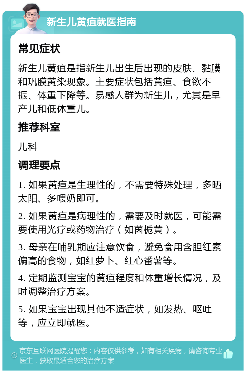 新生儿黄疸就医指南 常见症状 新生儿黄疸是指新生儿出生后出现的皮肤、黏膜和巩膜黄染现象。主要症状包括黄疸、食欲不振、体重下降等。易感人群为新生儿，尤其是早产儿和低体重儿。 推荐科室 儿科 调理要点 1. 如果黄疸是生理性的，不需要特殊处理，多晒太阳、多喂奶即可。 2. 如果黄疸是病理性的，需要及时就医，可能需要使用光疗或药物治疗（如茵栀黄）。 3. 母亲在哺乳期应注意饮食，避免食用含胆红素偏高的食物，如红萝卜、红心番薯等。 4. 定期监测宝宝的黄疸程度和体重增长情况，及时调整治疗方案。 5. 如果宝宝出现其他不适症状，如发热、呕吐等，应立即就医。