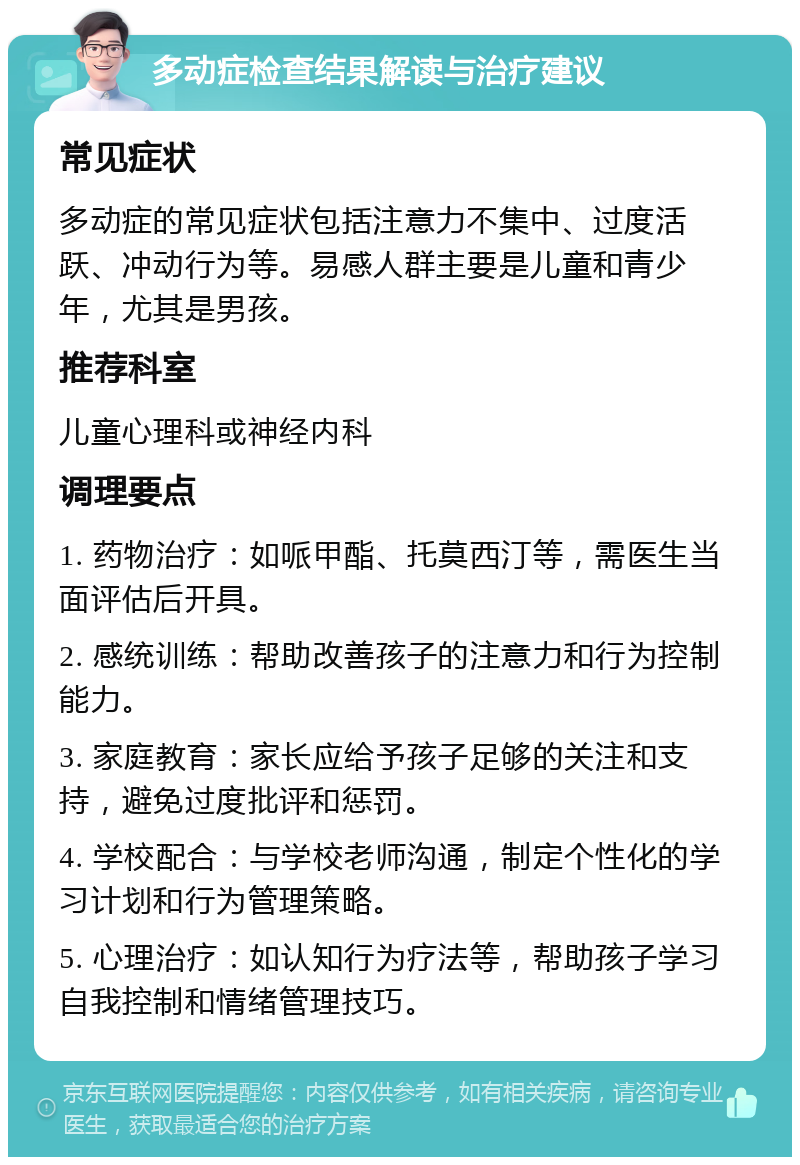 多动症检查结果解读与治疗建议 常见症状 多动症的常见症状包括注意力不集中、过度活跃、冲动行为等。易感人群主要是儿童和青少年，尤其是男孩。 推荐科室 儿童心理科或神经内科 调理要点 1. 药物治疗：如哌甲酯、托莫西汀等，需医生当面评估后开具。 2. 感统训练：帮助改善孩子的注意力和行为控制能力。 3. 家庭教育：家长应给予孩子足够的关注和支持，避免过度批评和惩罚。 4. 学校配合：与学校老师沟通，制定个性化的学习计划和行为管理策略。 5. 心理治疗：如认知行为疗法等，帮助孩子学习自我控制和情绪管理技巧。