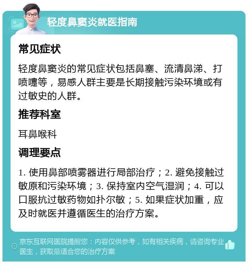 轻度鼻窦炎就医指南 常见症状 轻度鼻窦炎的常见症状包括鼻塞、流清鼻涕、打喷嚏等，易感人群主要是长期接触污染环境或有过敏史的人群。 推荐科室 耳鼻喉科 调理要点 1. 使用鼻部喷雾器进行局部治疗；2. 避免接触过敏原和污染环境；3. 保持室内空气湿润；4. 可以口服抗过敏药物如扑尔敏；5. 如果症状加重，应及时就医并遵循医生的治疗方案。