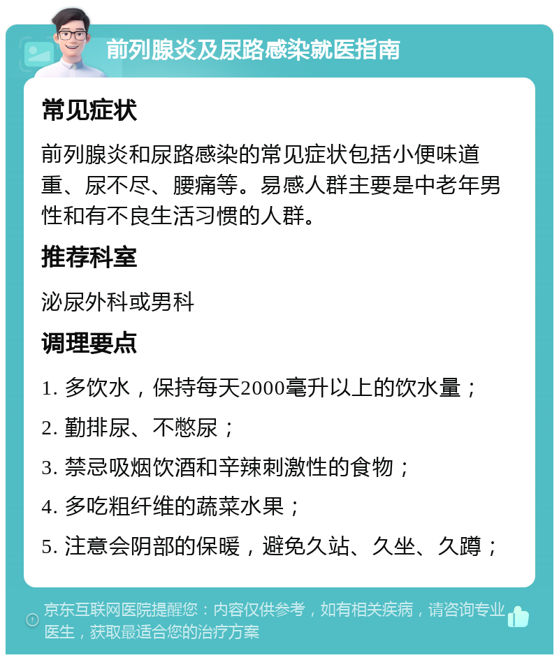 前列腺炎及尿路感染就医指南 常见症状 前列腺炎和尿路感染的常见症状包括小便味道重、尿不尽、腰痛等。易感人群主要是中老年男性和有不良生活习惯的人群。 推荐科室 泌尿外科或男科 调理要点 1. 多饮水，保持每天2000毫升以上的饮水量； 2. 勤排尿、不憋尿； 3. 禁忌吸烟饮酒和辛辣刺激性的食物； 4. 多吃粗纤维的蔬菜水果； 5. 注意会阴部的保暖，避免久站、久坐、久蹲；