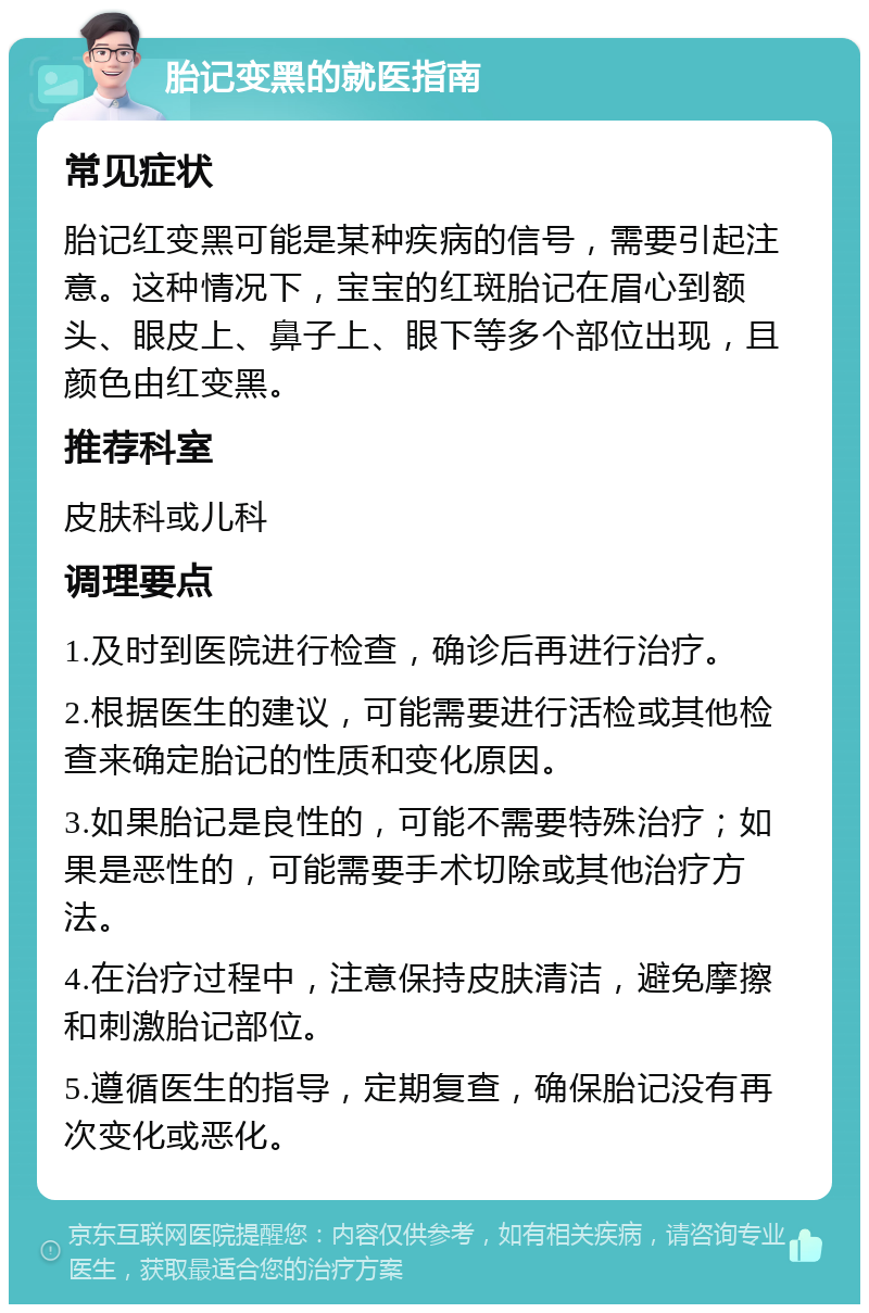 胎记变黑的就医指南 常见症状 胎记红变黑可能是某种疾病的信号，需要引起注意。这种情况下，宝宝的红斑胎记在眉心到额头、眼皮上、鼻子上、眼下等多个部位出现，且颜色由红变黑。 推荐科室 皮肤科或儿科 调理要点 1.及时到医院进行检查，确诊后再进行治疗。 2.根据医生的建议，可能需要进行活检或其他检查来确定胎记的性质和变化原因。 3.如果胎记是良性的，可能不需要特殊治疗；如果是恶性的，可能需要手术切除或其他治疗方法。 4.在治疗过程中，注意保持皮肤清洁，避免摩擦和刺激胎记部位。 5.遵循医生的指导，定期复查，确保胎记没有再次变化或恶化。