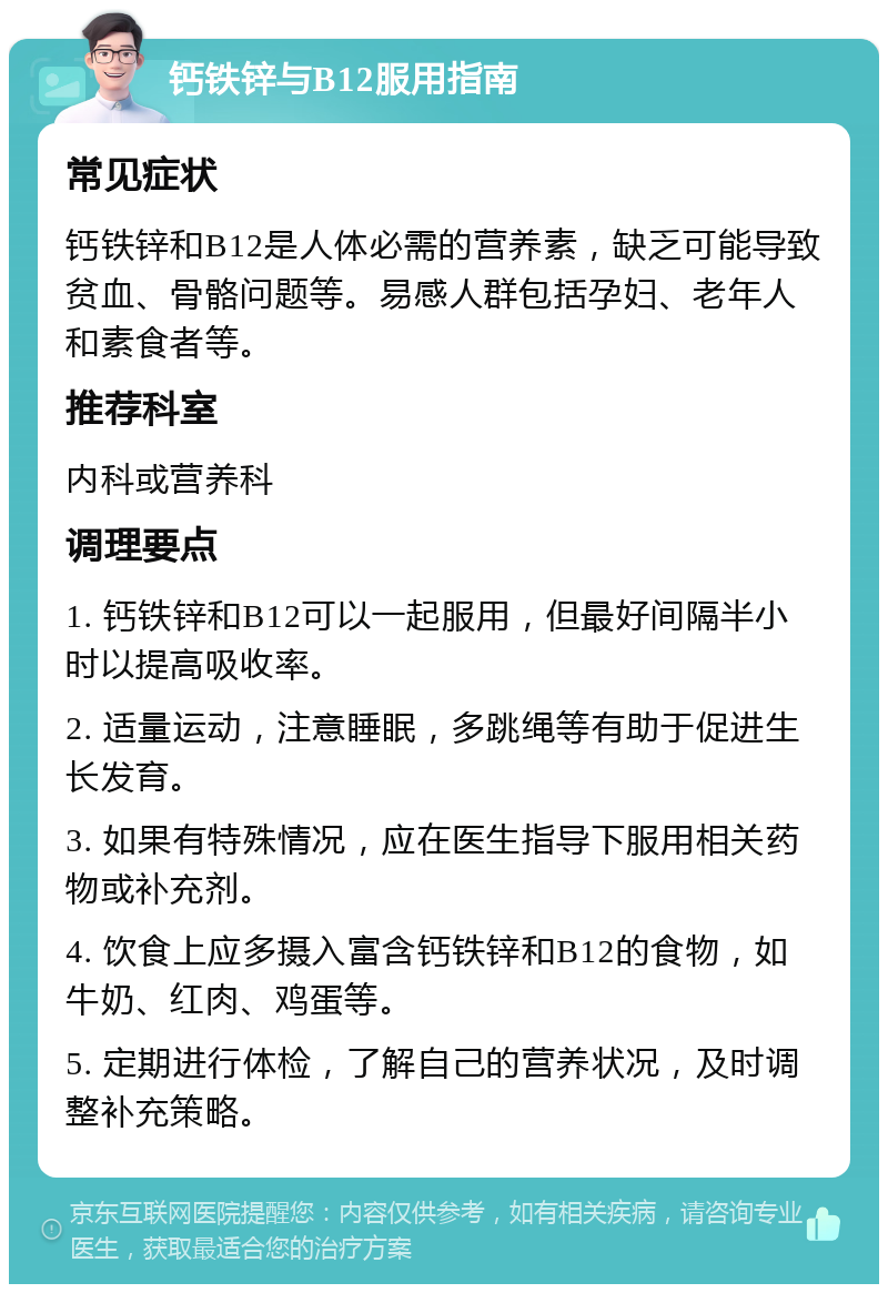 钙铁锌与B12服用指南 常见症状 钙铁锌和B12是人体必需的营养素，缺乏可能导致贫血、骨骼问题等。易感人群包括孕妇、老年人和素食者等。 推荐科室 内科或营养科 调理要点 1. 钙铁锌和B12可以一起服用，但最好间隔半小时以提高吸收率。 2. 适量运动，注意睡眠，多跳绳等有助于促进生长发育。 3. 如果有特殊情况，应在医生指导下服用相关药物或补充剂。 4. 饮食上应多摄入富含钙铁锌和B12的食物，如牛奶、红肉、鸡蛋等。 5. 定期进行体检，了解自己的营养状况，及时调整补充策略。