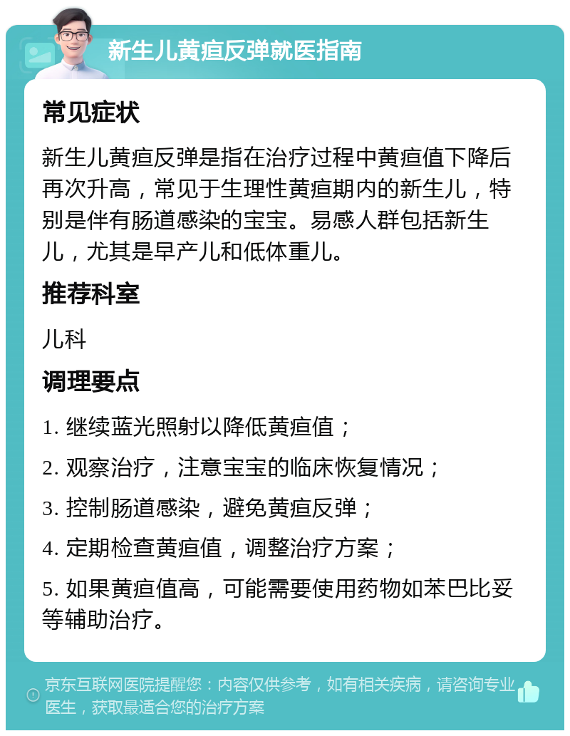 新生儿黄疸反弹就医指南 常见症状 新生儿黄疸反弹是指在治疗过程中黄疸值下降后再次升高，常见于生理性黄疸期内的新生儿，特别是伴有肠道感染的宝宝。易感人群包括新生儿，尤其是早产儿和低体重儿。 推荐科室 儿科 调理要点 1. 继续蓝光照射以降低黄疸值； 2. 观察治疗，注意宝宝的临床恢复情况； 3. 控制肠道感染，避免黄疸反弹； 4. 定期检查黄疸值，调整治疗方案； 5. 如果黄疸值高，可能需要使用药物如苯巴比妥等辅助治疗。