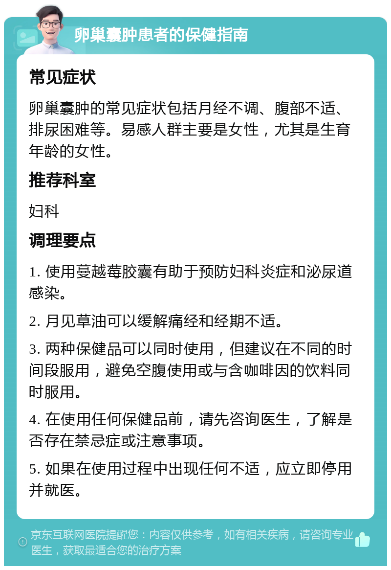 卵巢囊肿患者的保健指南 常见症状 卵巢囊肿的常见症状包括月经不调、腹部不适、排尿困难等。易感人群主要是女性，尤其是生育年龄的女性。 推荐科室 妇科 调理要点 1. 使用蔓越莓胶囊有助于预防妇科炎症和泌尿道感染。 2. 月见草油可以缓解痛经和经期不适。 3. 两种保健品可以同时使用，但建议在不同的时间段服用，避免空腹使用或与含咖啡因的饮料同时服用。 4. 在使用任何保健品前，请先咨询医生，了解是否存在禁忌症或注意事项。 5. 如果在使用过程中出现任何不适，应立即停用并就医。