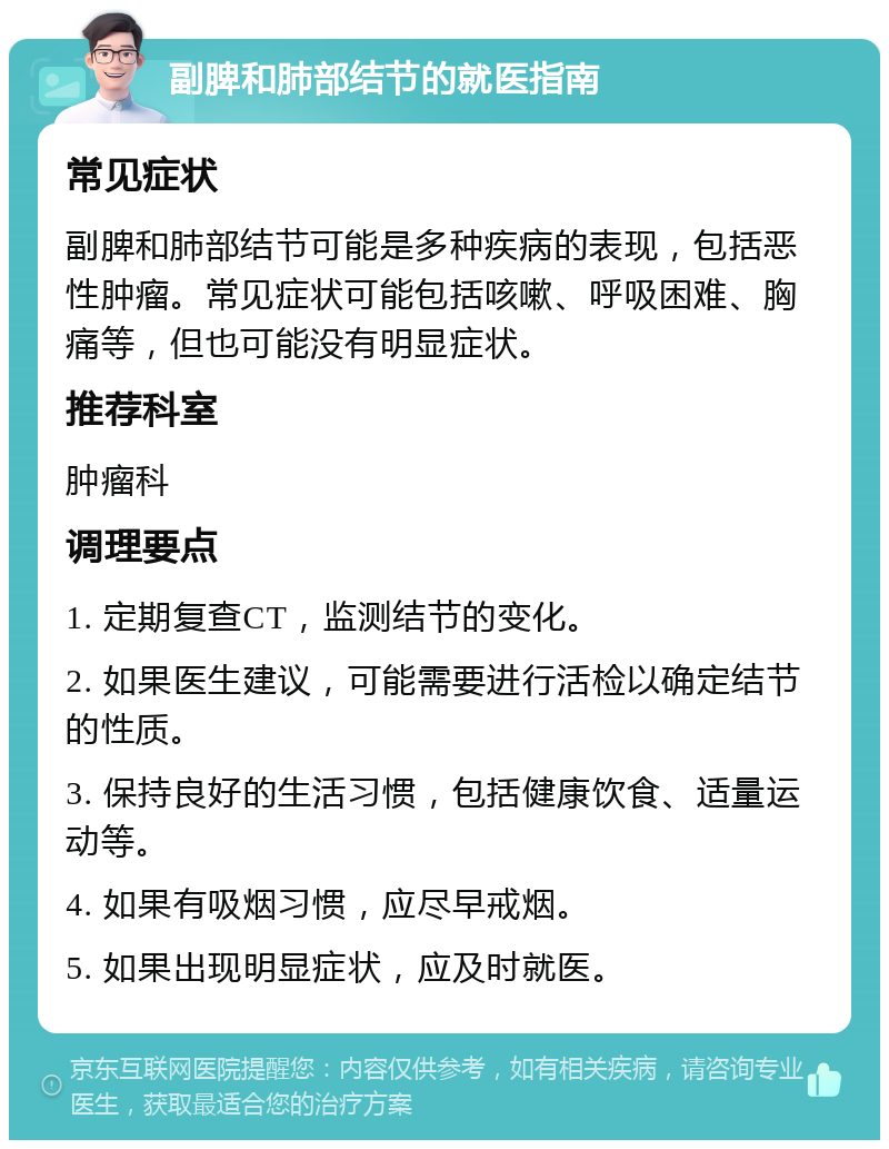 副脾和肺部结节的就医指南 常见症状 副脾和肺部结节可能是多种疾病的表现，包括恶性肿瘤。常见症状可能包括咳嗽、呼吸困难、胸痛等，但也可能没有明显症状。 推荐科室 肿瘤科 调理要点 1. 定期复查CT，监测结节的变化。 2. 如果医生建议，可能需要进行活检以确定结节的性质。 3. 保持良好的生活习惯，包括健康饮食、适量运动等。 4. 如果有吸烟习惯，应尽早戒烟。 5. 如果出现明显症状，应及时就医。