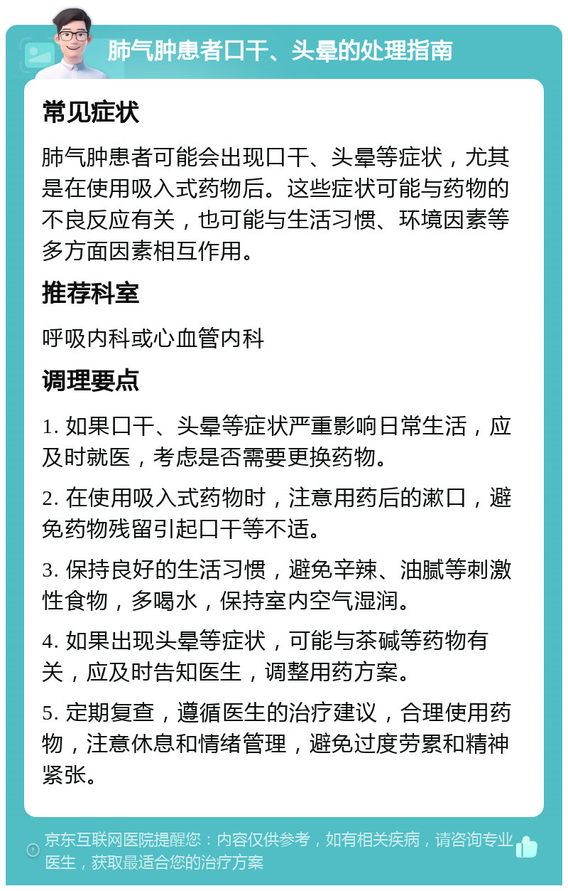 肺气肿患者口干、头晕的处理指南 常见症状 肺气肿患者可能会出现口干、头晕等症状，尤其是在使用吸入式药物后。这些症状可能与药物的不良反应有关，也可能与生活习惯、环境因素等多方面因素相互作用。 推荐科室 呼吸内科或心血管内科 调理要点 1. 如果口干、头晕等症状严重影响日常生活，应及时就医，考虑是否需要更换药物。 2. 在使用吸入式药物时，注意用药后的漱口，避免药物残留引起口干等不适。 3. 保持良好的生活习惯，避免辛辣、油腻等刺激性食物，多喝水，保持室内空气湿润。 4. 如果出现头晕等症状，可能与茶碱等药物有关，应及时告知医生，调整用药方案。 5. 定期复查，遵循医生的治疗建议，合理使用药物，注意休息和情绪管理，避免过度劳累和精神紧张。