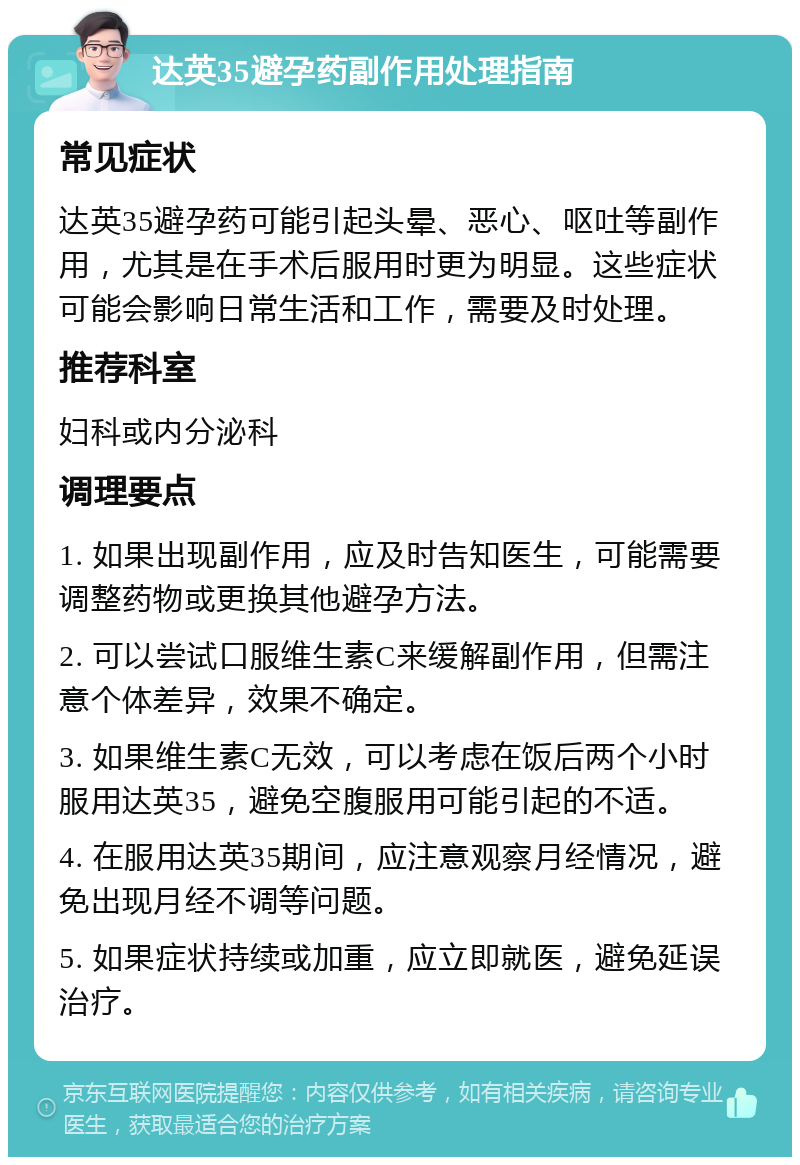 达英35避孕药副作用处理指南 常见症状 达英35避孕药可能引起头晕、恶心、呕吐等副作用，尤其是在手术后服用时更为明显。这些症状可能会影响日常生活和工作，需要及时处理。 推荐科室 妇科或内分泌科 调理要点 1. 如果出现副作用，应及时告知医生，可能需要调整药物或更换其他避孕方法。 2. 可以尝试口服维生素C来缓解副作用，但需注意个体差异，效果不确定。 3. 如果维生素C无效，可以考虑在饭后两个小时服用达英35，避免空腹服用可能引起的不适。 4. 在服用达英35期间，应注意观察月经情况，避免出现月经不调等问题。 5. 如果症状持续或加重，应立即就医，避免延误治疗。