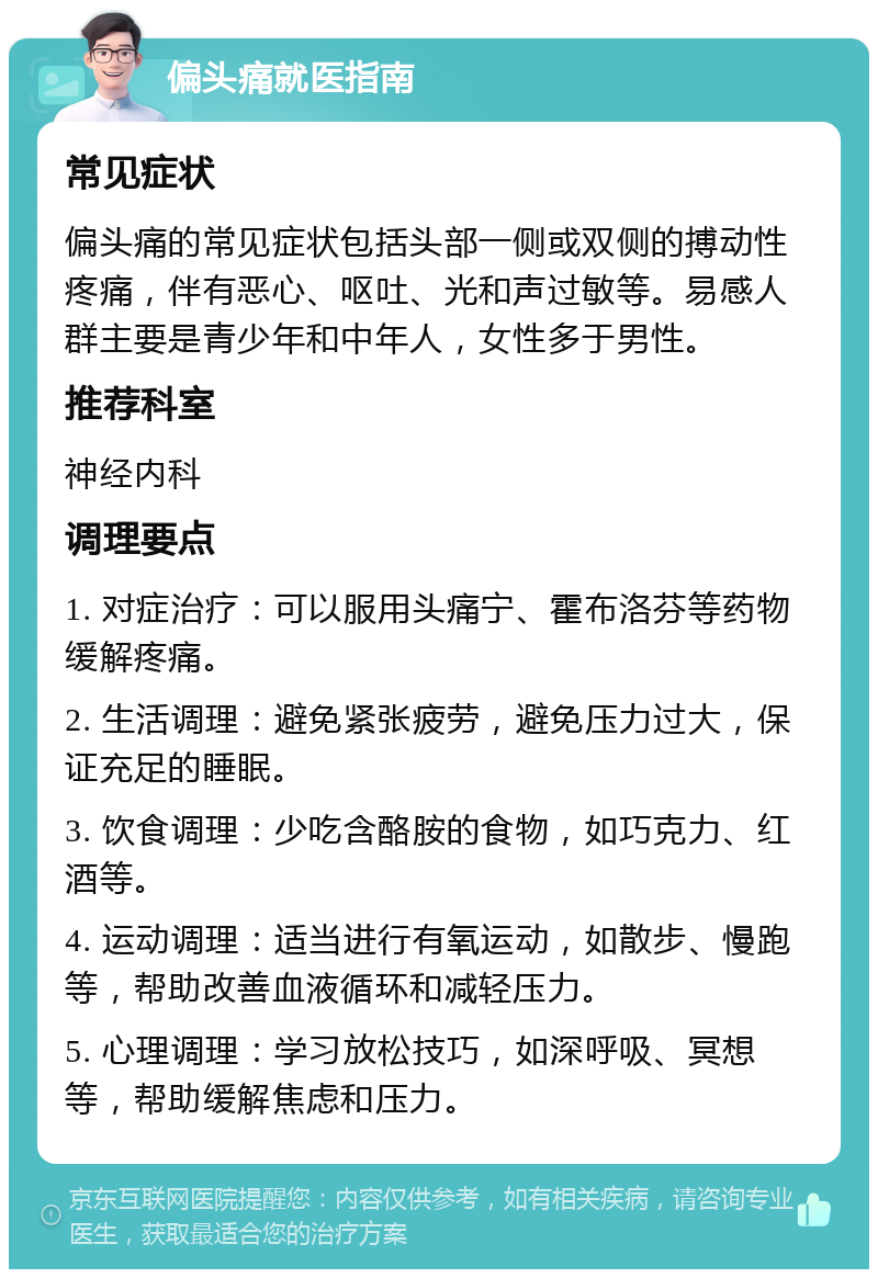 偏头痛就医指南 常见症状 偏头痛的常见症状包括头部一侧或双侧的搏动性疼痛，伴有恶心、呕吐、光和声过敏等。易感人群主要是青少年和中年人，女性多于男性。 推荐科室 神经内科 调理要点 1. 对症治疗：可以服用头痛宁、霍布洛芬等药物缓解疼痛。 2. 生活调理：避免紧张疲劳，避免压力过大，保证充足的睡眠。 3. 饮食调理：少吃含酪胺的食物，如巧克力、红酒等。 4. 运动调理：适当进行有氧运动，如散步、慢跑等，帮助改善血液循环和减轻压力。 5. 心理调理：学习放松技巧，如深呼吸、冥想等，帮助缓解焦虑和压力。