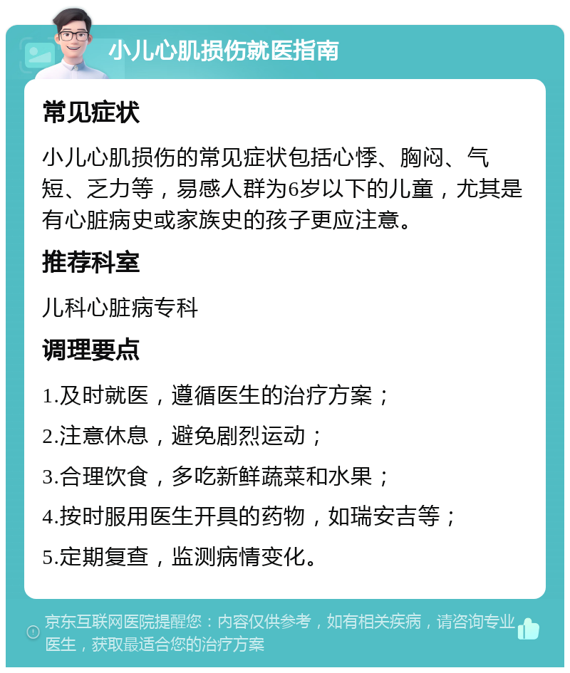 小儿心肌损伤就医指南 常见症状 小儿心肌损伤的常见症状包括心悸、胸闷、气短、乏力等，易感人群为6岁以下的儿童，尤其是有心脏病史或家族史的孩子更应注意。 推荐科室 儿科心脏病专科 调理要点 1.及时就医，遵循医生的治疗方案； 2.注意休息，避免剧烈运动； 3.合理饮食，多吃新鲜蔬菜和水果； 4.按时服用医生开具的药物，如瑞安吉等； 5.定期复查，监测病情变化。